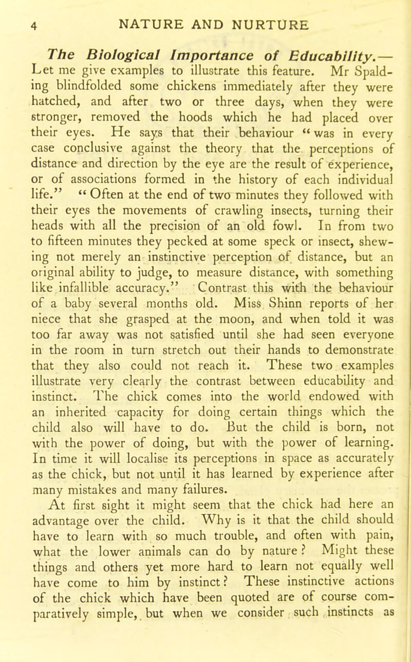 The Biological Importance of Educability.— Let me give examples to illustrate this feature. Mr Spald- ing blindfolded some chickens immediately after they were hatched, and after two or three days, when they were stronger, removed the hoods which he had placed over their eyes. He says that their behaviour  was in every case conclusive against the theory that the perceptions of distance and direction by the eye are the result of experience, or of associations formed in the history of each individual life.  Often at the end of two minutes they followed with their eyes the movements of crawling insects, turning their heads with all the precision of ah old fowl. In from two to fifteen minutes they pecked at some speck or insect, shew- ing not merely an instinctive perception of distance, but an original ability to judge, to measure distance, with something like infallible accuracy. Contrast this with the behaviour of a baby several months old. Miss Shinn reports of her niece that she grasped at the moon, and when told it was too far away was not satisfied until she had seen everyone in the room in turn stretch out their hands to demonstrate that they also could not reach it. These two examples illustrate very clearly the contrast between educability and instinct. The chick comes into the world endowed with an inherited capacity for doing certain things which the child also will have to do. But the child is born, not with the power of doing, but with the power of learning. In time it will localise its perceptions in space as accurately as the chick, but not until it has learned by experience after many mistakes and many failures. At first sight it might seem that the chick had here an advantage over the child. Why is it that the child should have to learn with so much trouble, and often with pain, what the lower animals can do by nature ? Might these things and others yet more hard to learn not equally well have come to him by instinct? These instinctive actions of the chick which have been quoted are of course com- paratively simple, but when we consider such instincts as