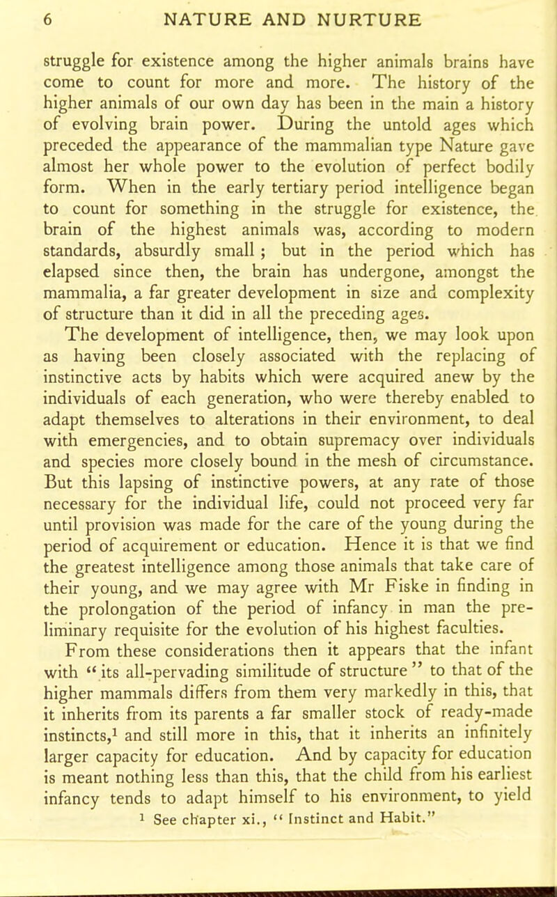 struggle for existence among the higher animals brains have come to count for more and more. The history of the higher animals of our own day has been in the main a history of evolving brain power. During the untold ages which preceded the appearance of the mammalian type Nature gave almost her whole power to the evolution of perfect bodily form. When in the early tertiary period intelligence began to count for something in the struggle for existence, the. brain of the highest animals was, according to modern standards, absurdly small ; but in the period which has elapsed since then, the brain has undergone, amongst the mammalia, a far greater development in size and complexity of structure than it did in all the preceding ages. The development of intelligence, then, we may look upon as having been closely associated with the replacing of instinctive acts by habits which were acquired anew by the individuals of each generation, who were thereby enabled to adapt themselves to alterations in their environment, to deal with emergencies, and to obtain supremacy over individuals and species more closely bound in the mesh of circumstance. But this lapsing of instinctive powers, at any rate of those necessary for the individual life, could not proceed very far until provision was made for the care of the young during the period of acquirement or education. Hence it is that we find the greatest intelligence among those animals that take care of their young, and we may agree with Mr Fiske in finding in the prolongation of the period of infancy in man the pre- liminary requisite for the evolution of his highest faculties. From these considerations then it appears that the infant with its all-pervading similitude of structure to that of the higher mammals differs from them very markedly in this, that it inherits from its parents a far smaller stock of ready-made instincts,1 and still more in this, that it inherits an infinitely larger capacity for education. And by capacity for education is meant nothing less than this, that the child from his earliest infancy tends to adapt himself to his environment, to yield 1 See chapter xi.,  Instinct and Habit.