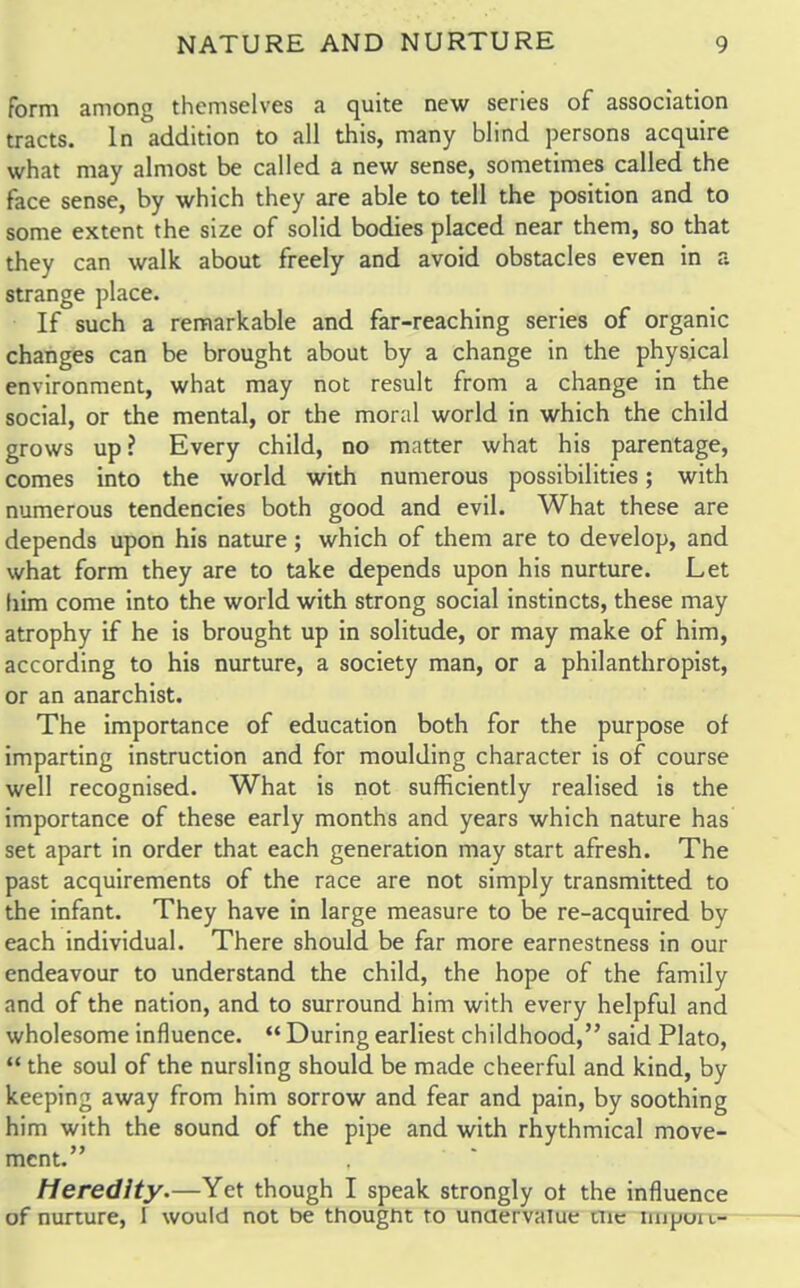 form among themselves a quite new series of association tracts. In addition to all this, many blind persons acquire what may almost be called a new sense, sometimes called the face sense, by which they are able to tell the position and to some extent the size of solid bodies placed near them, so that they can walk about freely and avoid obstacles even in a strange place. If such a remarkable and far-reaching series of organic changes can be brought about by a change in the physical environment, what may not result from a change in the social, or the mental, or the moral world in which the child grows up ? Every child, no matter what his parentage, comes into the world with numerous possibilities; with numerous tendencies both good and evil. What these are depends upon his nature; which of them are to develop, and what form they are to take depends upon his nurture. Let him come into the world with strong social instincts, these may atrophy if he is brought up in solitude, or may make of him, according to his nurture, a society man, or a philanthropist, or an anarchist. The importance of education both for the purpose of imparting instruction and for moulding character is of course well recognised. What is not sufficiently realised is the importance of these early months and years which nature has set apart in order that each generation may start afresh. The past acquirements of the race are not simply transmitted to the infant. They have in large measure to be re-acquired by each individual. There should be far more earnestness in our endeavour to understand the child, the hope of the family and of the nation, and to surround him with every helpful and wholesome influence.  During earliest childhood, said Plato,  the soul of the nursling should be made cheerful and kind, by keeping away from him sorrow and fear and pain, by soothing him with the sound of the pipe and with rhythmical move- ment. Heredity.—Yet though I speak strongly ot the influence of nurture, I would not be thought to undervalue nie impui i-