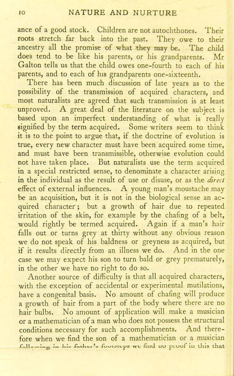 ance of a good stock. Children are not autochthones. Their roots stretch far back into the past. They owe to their ancestry all the promise of what they may be. The child does tend to be like his parents, or his grandparents. Mr Galton tells us that the child owes one-fourth to each of his parents, and to each of his grandparents one-sixteenth. There has been much discussion of late years as to the possibility of the transmission of acquired characters, and most naturalists are agreed that such transmission is at least unproved. A great deal of the literature on the subject is based upon an imperfect understanding of what is really signified by the term acquired. Some writers seem to think it is to the point to argue that, if the doctrine of evolution is true, every new character must have been acquired some time, and must have been transmissible, otherwise evolution could not have taken place. But naturalists use the term acquired in a special restricted sense, to denominate a character arising in the individual as the result of use or disuse, or as the direct effect of external influences. A young man's moustache may be an acquisition, but it is not in the biological sense an ac- quired character ; but a growth of hair due to repeated irritation of the skin, for example by the chafing of a belt, would rightly be termed acquired. Again if a man's hair falls out or turns grey at thirty without any obvious reason we do not speak of his baldness or greyness as acquired, but if it results directly from an illness we do. And in the one case we may expect his son to turn bald or grey prematurely, in the other we have no right to do so. Another source of difficulty is that all acquired characters, with the exception of accidental or experimental mutilations, have a congenital basis. No amount of chafing will produce a growth of hair from a part of the body where there are no hair bulbs. No amount of application will make a musician or a mathematician of a man who does not possess the structural conditions necessary for such accomplishments. And there- fore when we find the son of a mathematician or a musician r .U,_ :„b 1„ C-^^jLai.\.ya wl /mil uu jJiuuf ill thio that