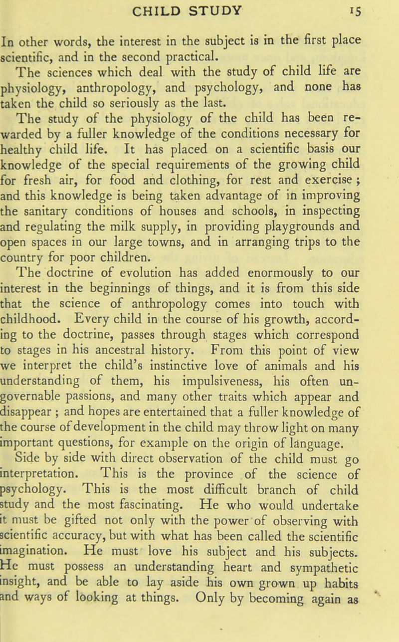 In other words, the interest in the subject is in the first place scientific, and in the second practical. The sciences which deal with the study of child life are physiology, anthropology, and psychology, and none has taken the child so seriously as the last. The study of the physiology of the child has been re- warded by a fuller knowledge of the conditions necessary for healthy child life. It has placed on a scientific basis our knowledge of the special requirements of the growing child for fresh air, for food and clothing, for rest and exercise ; and this knowledge is being taken advantage of in improving the sanitary conditions of houses and schools, in inspecting and regulating the milk supply, in providing playgrounds and open spaces in our large towns, and in arranging trips to the country for poor children. The doctrine of evolution has added enormously to our interest in the beginnings of things, and it is from this side that the science of anthropology comes into touch with childhood. Every child in the course of his growth, accord- ing to the doctrine, passes through stages which correspond to stages in his ancestral history. From this point of view we interpret the child's instinctive love of animals and his understanding of them, his impulsiveness, his often un- governable passions, and many other traits which appear and disappear ; and hopes are entertained that a fuller knowledge of the course of development in the child may throw light on many important questions, for example on the origin of language. Side by side with direct observation of the child must go interpretation. This is the province of the science of psychology. This is the most difficult branch of child study and the most fascinating. He who would undertake it must be gifted not only with the power of observing with scientific accuracy, but with what has been called the scientific imagination. He must love his subject and his subjects. He must possess an understanding heart and sympathetic insight, and be able to lay aside his own grown up habits and ways of looking at things. Only by becoming again as