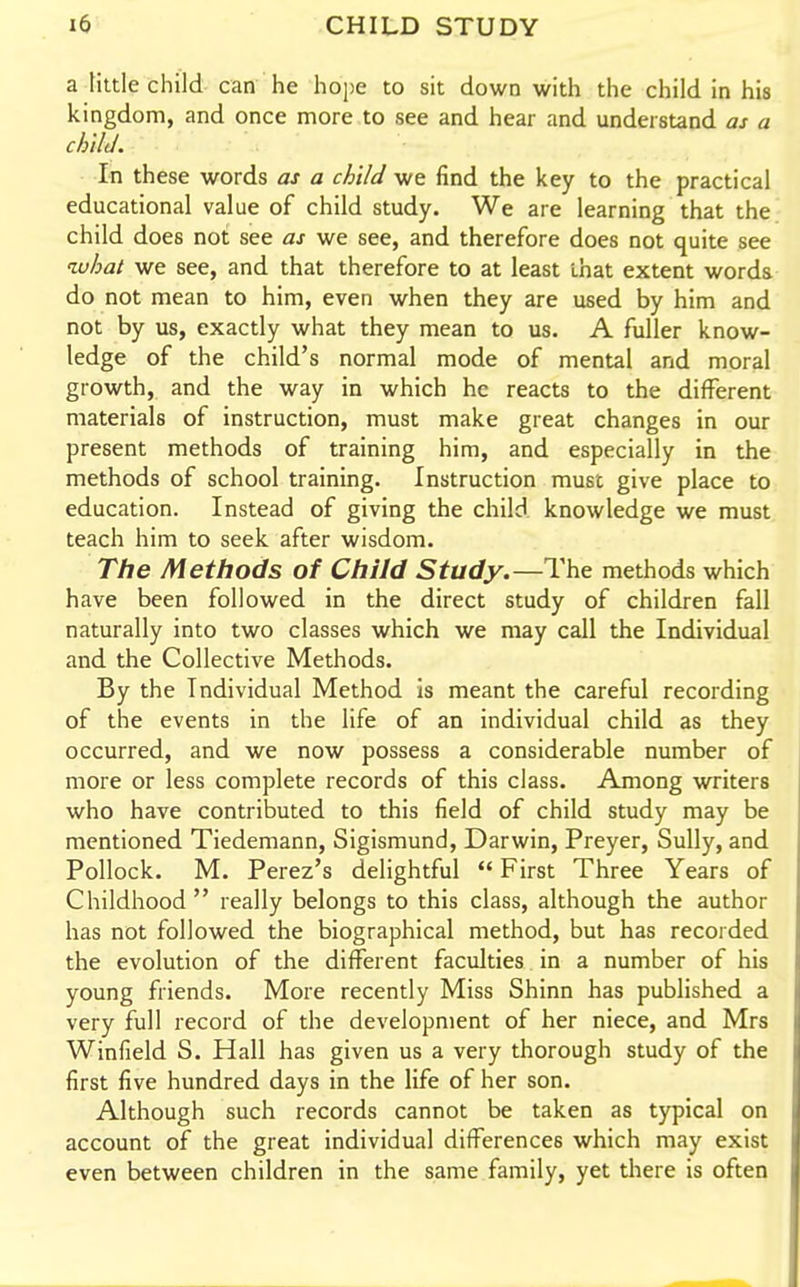a tittle child can he hope to sit down with the child in his kingdom, and once more to see and hear and understand as a child. In these words as a child we find the key to the practical educational value of child study. We are learning that the child does not see as we see, and therefore does not quite see what we see, and that therefore to at least that extent words do not mean to him, even when they are used by him and not by us, exactly what they mean to us. A fuller know- ledge of the child's normal mode of mental and moral growth, and the way in which he reacts to the different materials of instruction, must make great changes in our present methods of training him, and especially in the methods of school training. Instruction must give place to education. Instead of giving the child knowledge we must teach him to seek after wisdom. The Methods of Child Study.—The methods which have been followed in the direct study of children fall naturally into two classes which we may call the Individual and the Collective Methods. By the Individual Method is meant the careful recording of the events in the life of an individual child as they occurred, and we now possess a considerable number of more or less complete records of this class. Among writers who have contributed to this field of child study may be mentioned Tiedemann, Sigismund, Darwin, Preyer, Sully, and Pollock. M. Perez's delightful First Three Years of Childhood really belongs to this class, although the author has not followed the biographical method, but has recorded the evolution of the different faculties in a number of his young friends. More recently Miss Shinn has published a very full record of the development of her niece, and Mrs Winfield S. Hall has given us a very thorough study of the first five hundred days in the life of her son. Although such records cannot be taken as typical on account of the great individual differences which may exist even between children in the same family, yet there is often