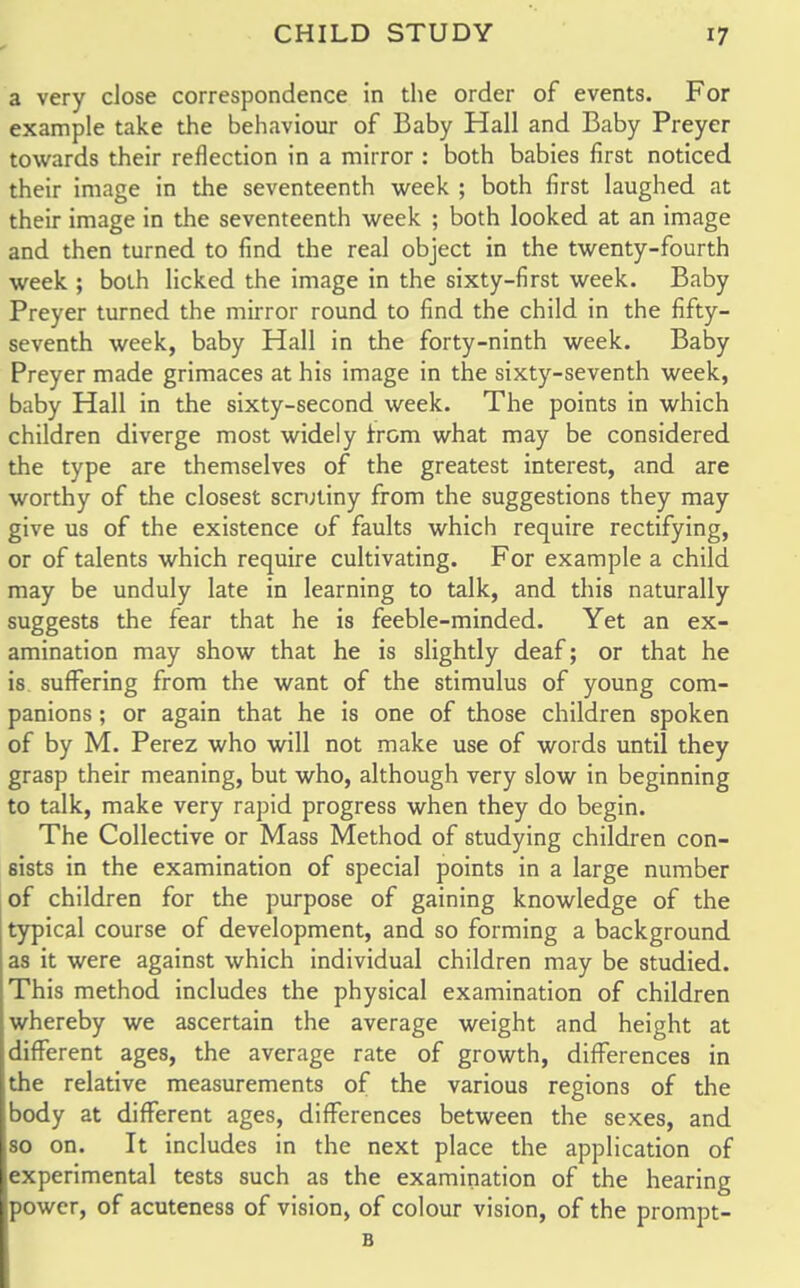 a very close correspondence in the order of events. For example take the behaviour of Baby Hall and Baby Preyer towards their reflection in a mirror : both babies first noticed their image in the seventeenth week ; both first laughed at their image in the seventeenth week ; both looked at an image and then turned to find the real object in the twenty-fourth week ; both licked the image in the sixty-first week. Baby Preyer turned the mirror round to find the child in the fifty- seventh week, baby Hall in the forty-ninth week. Baby Preyer made grimaces at his image in the sixty-seventh week, baby Hall in the sixty-second week. The points in which children diverge most widely from what may be considered the type are themselves of the greatest interest, and are worthy of the closest scrutiny from the suggestions they may give us of the existence of faults which require rectifying, or of talents which require cultivating. For example a child may be unduly late in learning to talk, and this naturally suggests the fear that he is feeble-minded. Yet an ex- amination may show that he is slightly deaf; or that he is suffering from the want of the stimulus of young com- panions ; or again that he is one of those children spoken of by M. Perez who will not make use of words until they grasp their meaning, but who, although very slow in beginning to talk, make very rapid progress when they do begin. The Collective or Mass Method of studying children con- sists in the examination of special points in a large number of children for the purpose of gaining knowledge of the typical course of development, and so forming a background as it were against which individual children may be studied. This method includes the physical examination of children whereby we ascertain the average weight and height at different ages, the average rate of growth, differences in the relative measurements of the various regions of the body at different ages, differences between the sexes, and so on. It includes in the next place the application of experimental tests such as the examination of the hearing power, of acuteness of vision, of colour vision, of the prompt- B