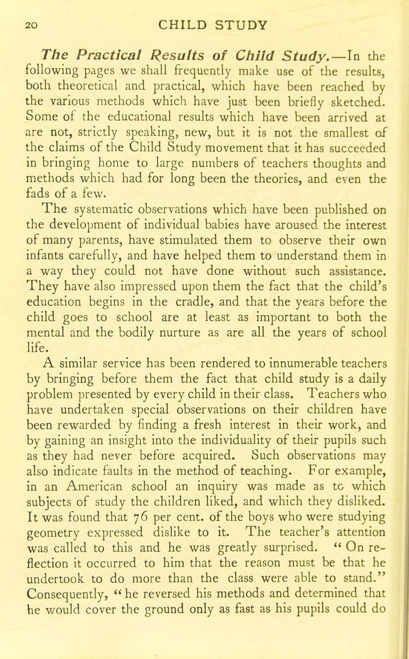 The Practical Results of Child Study.—In the following pages we shall frequently make use of the results, both theoretical and practical, which have been reached by the various methods which have just been briefly sketched. Some of the educational results which have been arrived at are not, strictly speaking, new, but it is not the smallest of the claims of the Child Study movement that it has succeeded in bringing home to large numbers of teachers thoughts and methods which had for long been the theories, and even the fads of a few. The systematic observations which have been published on the development of individual babies have aroused the interest of many parents, have stimulated them to observe their own infants carefully, and have helped them to understand them in a way they could not have done without such assistance. They have also impressed upon them the fact that the child's education begins in the cradle, and that the years before the child goes to school are at least as important to both the mental and the bodily nurture as are all the years of school life. A similar service has been rendered to innumerable teachers by bringing before them the fact that child study is a daily problem presented by every child in their class. Teachers who have undertaken special observations on their children have been rewarded by finding a fresh interest in their work, and by gaining an insight into the individuality of their pupils such as they had never before acquired. Such observations may also indicate faults in the method of teaching. For example, in an American school an inquiry was made as to which subjects of study the children liked, and which they disliked. It was found that 76 per cent, of the boys who were studying geometry expressed dislike to it. The teacher's attention was called to this and he was greatly surprised. On re- flection it occurred to him that the reason must be that he undertook to do more than the class were able to stand. Consequently, he reversed his methods and determined that he would cover the ground only as fast as his pupils could do
