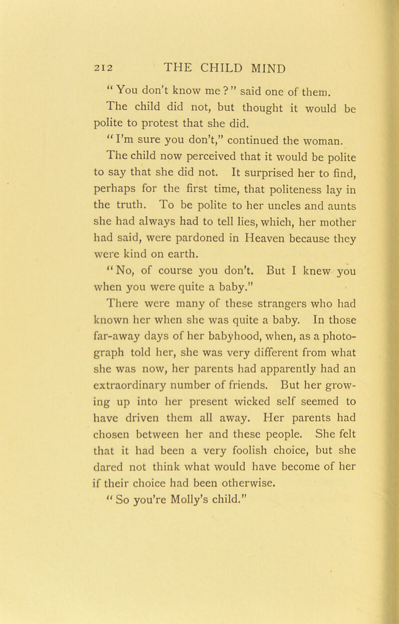 “ You don’t know me ? ” said one of them. The child did not, but thought it would be polite to protest that she did. “ I’m sure you don’t,” continued the woman. The child now perceived that it would be polite to say that she did not. It surprised her to find, perhaps for the first time, that politeness lay in the truth. To be polite to her uncles and aunts she had always had to tell lies, which, her mother had said, were pardoned in Heaven because they were kind on earth. “ No, of course you don’t. But I knew you when you were quite a baby.” There were many of these strangers who had known her when she was quite a baby. In those far-away days of her babyhood, when, as a photo- graph told her, she was very different from what she was now, her parents had apparently had an extraordinary number of friends. But her grow- ing up into her present wicked self seemed to have driven them all away. Her parents had chosen between her and these people. She felt that it had been a very foolish choice, but she dared not think what would have become of her if their choice had been otherwise. “ So you’re Molly’s child.”