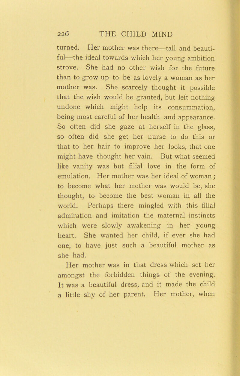 turned. Her mother was there—tall and beauti- ful—the ideal towards which her young ambition strove. She had no other wish for the future than to grow up to be as lovely a woman as her mother was. She scarcely thought it possible that the wish would be granted, but left nothing undone which might help its consummation, being most careful of her health and appearance. So often did she gaze at herself in the glass, so often did she get her nurse to do this or that to her hair to improve her looks, that one might have thought her vain. But what seemed like vanity was but filial love in the form of emulation. Her mother was her ideal of woman; to become what her mother was would be, she thought, to become the best woman in all the world. Perhaps there mingled with this filial admiration and imitation the maternal instincts which were slowly awakening in her young heart. She wanted her child, if ever she had one, to have just such a beautiful mother as she had. Her mother was in that dress which set her amongst the forbidden things of the evening. It was a beautiful dress, and it made the child a little shy of her parent. Her mother, when