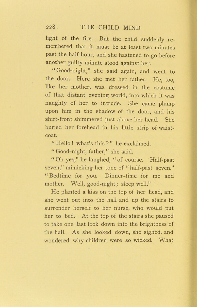 light of the fire. But the child suddenly re- membered that it must be at least two minutes past the half-hour, and she hastened to go before another guilty minute stood against her. “Good-night,” she said again, and went to the door. Here she met her father. He, too, like her mother, was dressed in the costume of that distant evening world, into which it was naughty of her to intrude. She came plump upon him in the shadow of the door, and his shirt-front shimmered just above her head. She buried her forehead in his little strip of waist- coat. “ Hello ! what’s this ? ” he exclaimed. “Good-night, father,” she said. “Oh yes,” he laughed, “of course. Half-past seven,” mimicking her tone of “ half-past seven.” “ Bedtime for you. Dinner-time for me and mother. Well, good-night; sleep well.” He planted a kiss on the top of her head, and she went out into the hall and up the stairs to surrender herself to her nurse, who would put her to bed. At the top of the stairs she paused to take one last look down into the brightness of the hall. As she looked down, she sighed, and wondered why children were so wicked. What