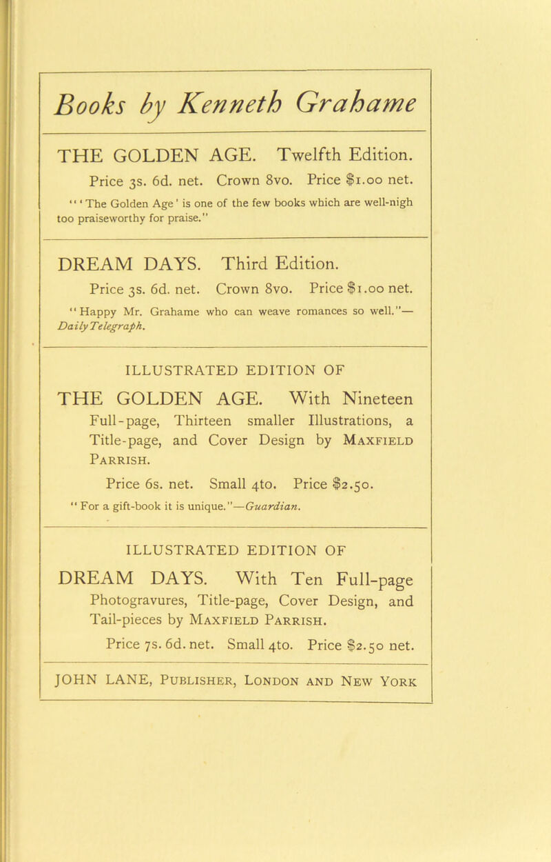 Books by Kenneth Grahame THE GOLDEN AGE. Twelfth Edition. Price 3s. 6d. net. Crown 8vo. Price $1.00 net. ‘ ‘ ‘ The Golden Age' is one of the few books which are well-nigh too praiseworthy for praise. DREAM DAYS. Third Edition. Price 3s. 6d. net. Crown 8vo. Price $1.00 net. “Happy Mr. Grahame who can weave romances so well.— Da ily Telegraph. ILLUSTRATED EDITION OF THE GOLDEN AGE. With Nineteen Full-page, Thirteen smaller Illustrations, a Title-page, and Cover Design by Maxfield Parrish. Price 6s. net. Small 4to. Price $2.50. “ For a gift-book it is unique.”—Guardian. ILLUSTRATED EDITION OF DREAM DAYS. With Ten Full-page Photogravures, Title-page, Cover Design, and Tail-pieces by Maxfield Parrish. Price 7s. 6d. net. Small 4to. Price $2.50 net.