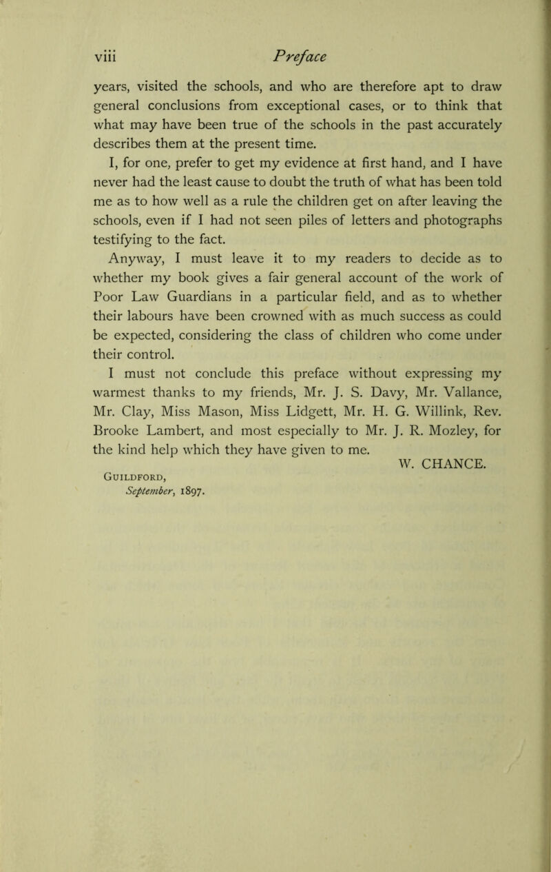 years, visited the schools, and who are therefore apt to draw general conclusions from exceptional cases, or to think that what may have been true of the schools in the past accurately describes them at the present time. I, for one, prefer to get my evidence at first hand, and I have never had the least cause to doubt the truth of what has been told me as to how well as a rule the children get on after leaving the schools, even if I had not seen piles of letters and photographs testifying to the fact. Anyway, I must leave it to my readers to decide as to whether my book gives a fair general account of the work of Poor Law Guardians in a particular field, and as to whether their labours have been crowned with as much success as could be expected, considering the class of children who come under their control. I must not conclude this preface without expressing my warmest thanks to my friends, Mr. J. S. Davy, Mr. Vallance, Mr. Clay, Miss Mason, Miss Lidgett, Mr. H. G. Willink, Rev. Brooke Lambert, and most especially to Mr. J. R. Mozley, for the kind help which they have given to me. W. CHANCE. Guildford, September, 1897.