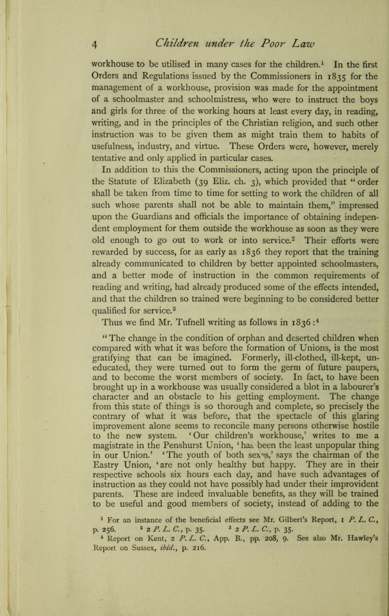 workhouse to be utilised in many cases for the children.1 In the first Orders and Regulations issued by the Commissioners in 1835 for the management of a workhouse, provision was made for the appointment of a schoolmaster and schoolmistress, who were to instruct the boys and girls for three of the working hours at least every day, in reading, writing, and in the principles of the Christian religion, and such other instruction was to be given them as might train them to habits of usefulness, industry, and virtue. These Orders were, however, merely tentative and only applied in particular cases. In addition to this the Commissioners, acting upon the principle of the Statute of Elizabeth (39 Eliz. ch. 3), which provided that “ order shall be taken from time to time for setting to work the children of all such whose parents shall not be able to maintain them,” impressed upon the Guardians and officials the importance of obtaining indepen- dent employment for them outside the workhouse as soon as they were old enough to go out to work or into service.2 Their efforts were rewarded by success, for as early as 1836 they report that the training already communicated to children by better appointed schoolmasters, and a better mode of instruction in the common requirements of reading and writing, had already produced some of the effects intended, and that the children so trained were beginning to be considered better qualified for service.3 Thus we find Mr. Tufnell writing as follows in 1836 :4 “ The change in the condition of orphan and deserted children when compared with what it was before the formation of Unions, is the most gratifying that can be imagined. Formerly, ill-clothed, ill-kept, un- educated, they were turned out to form the germ of future paupers, and to become the worst members of society. In fact, to have been brought up in a workhouse was usually considered a blot in a labourer’s character and an obstacle to his getting employment. The change from this state of things is so thorough and complete, so precisely the contrary of what it was before, that the spectacle of this glaring improvement alone seems to reconcile many persons otherwise hostile to the new system. ‘Our children’s workhouse,’ writes to me a magistrate in the Penshurst Union, ‘has been the least unpopular thing in our Union.’ ‘The youth of both sex^s,’ says the chairman of the Eastry Union, ‘are not only healthy but happy. They are in their respective schools six hours each day, and have such advantages of instruction as they could not have possibly had under their improvident parents. These are indeed invaluable benefits, as they will be trained to be useful and good members of society, instead of adding to the 1 For an instance of the beneficial effects see Mr. Gilbert’s Report, 1 P. L. C., p. 256. 2 2 P.L. C., p. 35. 3 2 PL. C., p. 35. 4 Report on Kent, 2 P.L. C., App. B., pp. 208, 9. See also Mr. Hawley’s Report on Sussex, ibid., p. 216.