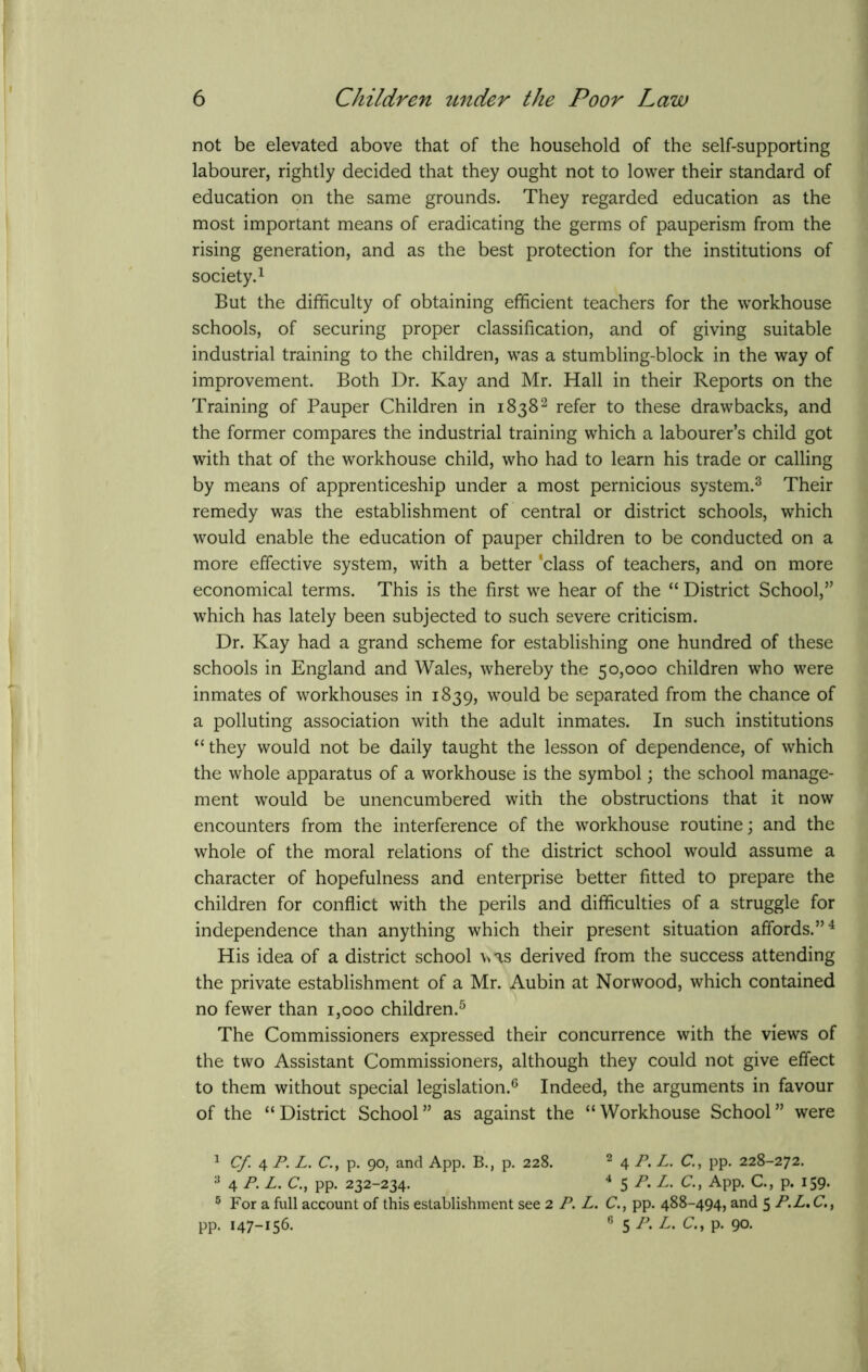 not be elevated above that of the household of the self-supporting labourer, rightly decided that they ought not to lower their standard of education on the same grounds. They regarded education as the most important means of eradicating the germs of pauperism from the rising generation, and as the best protection for the institutions of society.1 But the difficulty of obtaining efficient teachers for the workhouse schools, of securing proper classification, and of giving suitable industrial training to the children, was a stumbling-block in the way of improvement. Both Dr. Kay and Mr. Hall in their Reports on the Training of Pauper Children in 18382 refer to these drawbacks, and the former compares the industrial training which a labourer’s child got with that of the workhouse child, who had to learn his trade or calling by means of apprenticeship under a most pernicious system.3 Their remedy was the establishment of central or district schools, which would enable the education of pauper children to be conducted on a more effective system, with a better 'class of teachers, and on more economical terms. This is the first we hear of the “ District School,” which has lately been subjected to such severe criticism. Dr. Kay had a grand scheme for establishing one hundred of these schools in England and Wales, whereby the 50,000 children who were inmates of workhouses in 1839, would be separated from the chance of a polluting association with the adult inmates. In such institutions “they would not be daily taught the lesson of dependence, of which the whole apparatus of a workhouse is the symbol; the school manage- ment would be unencumbered with the obstructions that it now encounters from the interference of the workhouse routine; and the whole of the moral relations of the district school would assume a character of hopefulness and enterprise better fitted to prepare the children for conflict with the perils and difficulties of a struggle for independence than anything which their present situation affords.”4 His idea of a district school \\as derived from the success attending the private establishment of a Mr. Aubin at Norwood, which contained no fewer than 1,000 children.5 The Commissioners expressed their concurrence with the views of the two Assistant Commissioners, although they could not give effect to them without special legislation.6 Indeed, the arguments in favour of the “ District School ” as against the “ Workhouse School ” were 1 Cf 4 P. L. C.t p. 90, and App. B., p. 228. 2 4 P. L. C., pp. 228-272. 3 4 P-L. C., pp. 232-234. 4 $P.L. C., App. C., p. 159. 5 For a full account of this establishment see 2 P. L. C., pp. 488-494, and 5 P.L»C.t pp. 147-156. 6 5 P.L.C., p. 90.