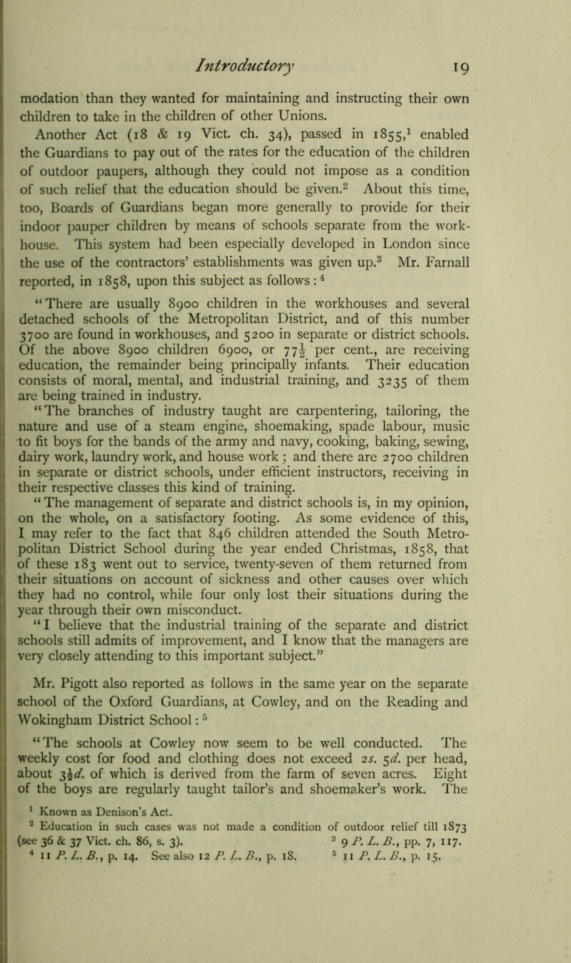 modation than they wanted for maintaining and instructing their own children to take in the children of other Unions. Another Act (18 & 19 Viet. ch. 34), passed in 1855,1 enabled the Guardians to pay out of the rates for the education of the children of outdoor paupers, although they could not impose as a condition of such relief that the education should be given.2 About this time, too, Boards of Guardians began more generally to provide for their indoor pauper children by means of schools separate from the work- house. This system had been especially developed in London since the use of the contractors’ establishments was given up.3 Mr. Farnall reported, in 1858, upon this subject as follows :4 “There are usually 8900 children in the workhouses and several detached schools of the Metropolitan District, and of this number 3700 are found in workhouses, and 5200 in separate or district schools. Of the above 8900 children 6900, or 77\ per cent., are receiving education, the remainder being principally infants. Their education consists of moral, mental, and industrial training, and 3235 of them are being trained in industry. “The branches of industry taught are carpentering, tailoring, the nature and use of a steam engine, shoemaking, spade labour, music to fit boys for the bands of the army and navy, cooking, baking, sewing, dairy work, laundry work, and house work ; and there are 2700 children in separate or district schools, under efficient instructors, receiving in their respective classes this kind of training. “ The management of separate and district schools is, in my opinion, on the whole, on a satisfactory footing. As some evidence of this, I may refer to the fact that 846 children attended the South Metro- politan District School during the year ended Christmas, 1858, that of these 183 went out to service, twenty-seven of them returned from their situations on account of sickness and other causes over which they had no control, while four only lost their situations during the year through their own misconduct. “ I believe that the industrial training of the separate and district schools still admits of improvement, and I know that the managers are very closely attending to this important subject.” Mr. Pigott also reported as follows in the same year on the separate school of the Oxford Guardians, at Cowley, and on the Reading and Wokingham District School:5 “The schools at Cowley now seem to be well conducted. The weekly cost for food and clothing does not exceed 2s. 5d. per head, about $\d. of which is derived from the farm of seven acres. Eight of the boys are regularly taught tailor’s and shoemaker’s work. The 1 Known as Denison’s Act. 2 Education in such cases was not made a condition of outdoor relief till 1873 (see 36 & 37 Viet. ch. 86, s. 3). 3 9 P. L. B., pp. 7, 117. 4 11 P. L. B.y p. 14. See also 12 P. L. B., p. 18. 5 11 P, L. B., p. 15.