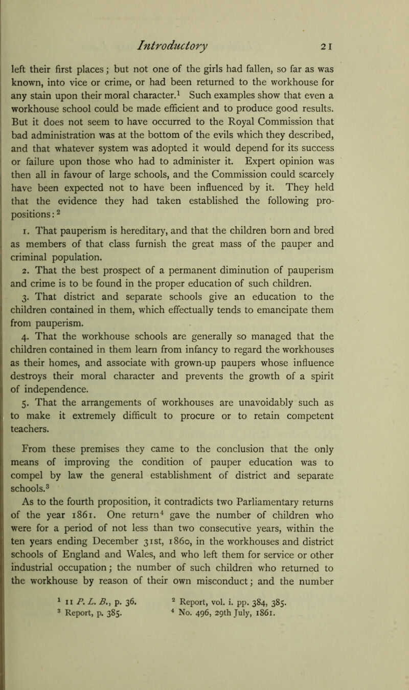 left their first places; but not one of the girls had fallen, so far as was known, into vice or crime, or had been returned to the workhouse for any stain upon their moral character.1 Such examples show that even a workhouse school could be made efficient and to produce good results. But it does not seem to have occurred to the Royal Commission that bad administration was at the bottom of the evils which they described, and that whatever system was adopted it would depend for its success or failure upon those who had to administer it. Expert opinion was then all in favour of large schools, and the Commission could scarcely have been expected not to have been influenced by it. They held that the evidence they had taken established the following pro- positions :2 1. That pauperism is hereditary, and that the children born and bred as members of that class furnish the great mass of the pauper and criminal population. 2. That the best prospect of a permanent diminution of pauperism and crime is to be found in the proper education of such children. 3. That district and separate schools give an education to the children contained in them, which effectually tends to emancipate them from pauperism. 4. That the workhouse schools are generally so managed that the children contained in them learn from infancy to regard the workhouses as their homes, and associate with grown-up paupers whose influence destroys their moral character and prevents the growth of a spirit of independence. 5. That the arrangements of workhouses are unavoidably such as to make it extremely difficult to procure or to retain competent teachers. From these premises they came to the conclusion that the only means of improving the condition of pauper education was to compel by law the general establishment of district and separate schools.3 As to the fourth proposition, it contradicts two Parliamentary returns of the year 1861. One return4 gave the number of children who were for a period of not less than two consecutive years, within the ten years ending December 31st, i860, in the workhouses and district schools of England and Wales, and who left them for service or other industrial occupation; the number of such children who returned to the workhouse by reason of their own misconduct; and the number 1 11 P. L. p. 36. 3 Report, p. 385. 2 Report, vol. i. pp. 384, 385. 4 No. 496, 29th July, 1861.