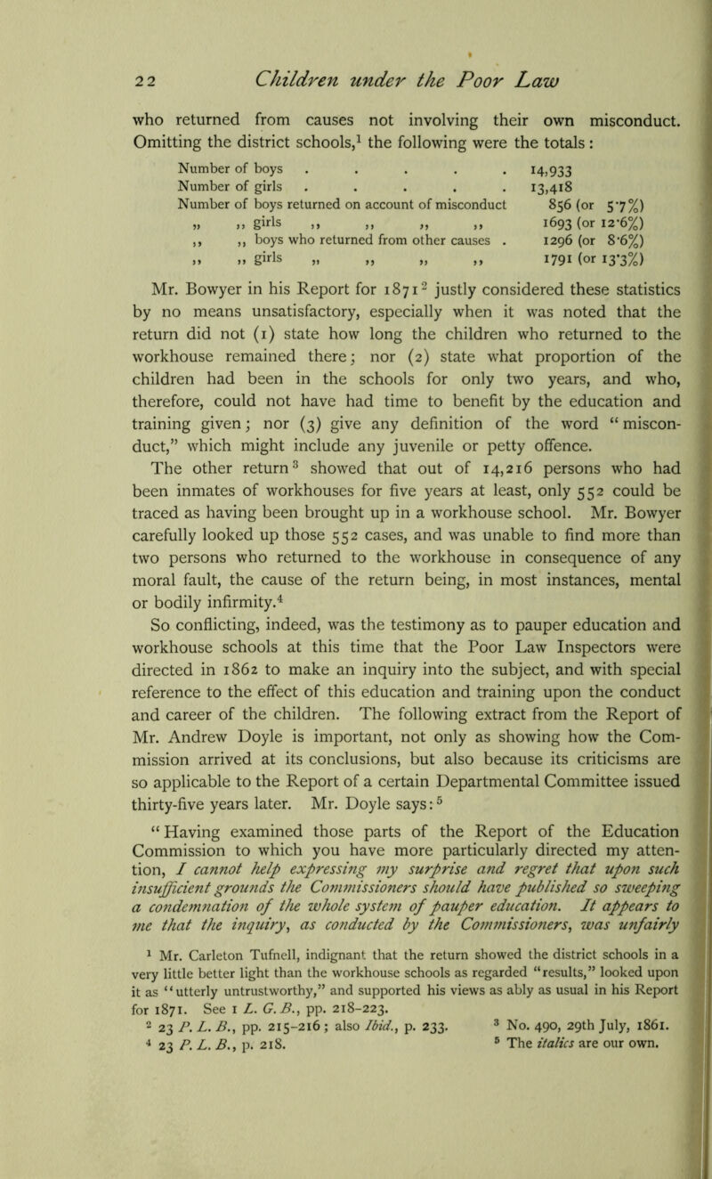 who returned from causes not involving their own misconduct. Omitting the district schools,1 the following were the totals: Mr. Bowyer in his Report for 18712 justly considered these statistics by no means unsatisfactory, especially when it was noted that the return did not (1) state how long the children who returned to the workhouse remained there; nor (2) state what proportion of the children had been in the schools for only two years, and who, therefore, could not have had time to benefit by the education and training given; nor (3) give any definition of the word “ miscon- duct,” which might include any juvenile or petty offence. The other return3 showed that out of 14,216 persons who had been inmates of workhouses for five years at least, only 552 could be traced as having been brought up in a workhouse school. Mr. Bowyer carefully looked up those 552 cases, and was unable to find more than two persons who returned to the workhouse in consequence of any moral fault, the cause of the return being, in most instances, mental or bodily infirmity.4 So conflicting, indeed, was the testimony as to pauper education and workhouse schools at this time that the Poor Law Inspectors were directed in 1862 to make an inquiry into the subject, and with special reference to the effect of this education and training upon the conduct and career of the children. The following extract from the Report of Mr. Andrew Doyle is important, not only as showing how the Com- mission arrived at its conclusions, but also because its criticisms are so applicable to the Report of a certain Departmental Committee issued thirty-five years later. Mr. Doyle says:5 “ Having examined those parts of the Report of the Education Commission to which you have more particularly directed my atten- tion, I cannot help expressing my surprise and regret that upon such insufficient grounds the Concessioners should have published so sweeping a condemnation of the whole system of pauper education. It appears to me that the inquiry, as conducted by the Commissioners, was unfairly 1 Mr. Carleton Tufnell, indignant that the return showed the district schools in a very little better light than the workhouse schools as regarded “results,” looked upon it as “utterly untrustworthy,” and supported his views as ably as usual in his Report for 1871. See 1 L. G.B., pp. 218-223. 2 23 P. L. B., pp. 215-216 ; also Ibid., p. 233. 3 No. 490, 29th July, 1861. 4 23 P. L. B.y p. 218. 5 The italics are our own. Number of boys Number of girls 14,933 I3,4i8 Number of boys returned on account of misconduct >» )> gids ,, ,, ,, ,, ,, ,, boys who returned from other causes . 856 (or 57%) 1693 (or 12-6%) 1296 (or 8-6%) 1791 (or 13*3%)