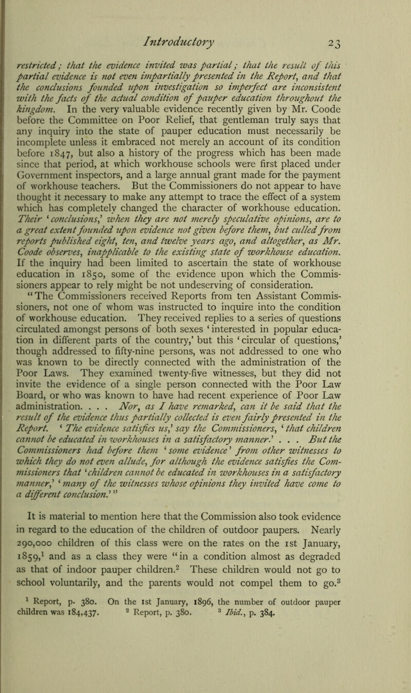 restricted; that the evidence invited was partial; that the result of this partial evidence is not even impartially presented in the Report, and that the conclusions founded upon investigation so imperfect are inconsistent with the facts of the actual condition of pauper education throughout the kingdom. In the very valuable evidence recently given by Mr. Coode before the Committee on Poor Relief, that gentleman truly says that any inquiry into the state of pauper education must necessarily be incomplete unless it embraced not merely an account of its condition before 1847, but also a history of the progress which has been made since that period, at which workhouse schools were first placed under Government inspectors, and a large annual grant made for the payment of workhouse teachers. But the Commissioners do not appear to have thought it necessary to make any attempt to trace the effect of a system which has completely changed the character of workhouse education. Their 1 conclusions,’ when they are not merely speculative opinions, are to a great extent founded upon evidence not given before them, but culled from reports published eight, ten, and twelve years ago, and altogether, as Mr. Coode observes, inapplicable to the existing state of workhouse education. If the inquiry had been limited to ascertain the state of workhouse education in 1850, some of the evidence upon which the Commis- sioners appear to rely might be not undeserving of consideration. “The Commissioners received Reports from ten Assistant Commis- sioners, not one of whom was instructed to inquire into the condition of workhouse education. They received replies to a series of questions circulated amongst persons of both sexes ‘ interested in popular educa- tion in different parts of the country,’ but this ‘ circular of questions,’ though addressed to fifty-nine persons, was not addressed to one who was known to be directly connected with the administration of the Poor Laws. They examined twenty-five witnesses, but they did not invite the evidence of a single person connected with the Poor Law Board, or who was known to have had recent experience of Poor Law administration. . . . Nor, as I have remarked, can it be said that the result of the evidence thus partially collected is even fairly presented in the Report. ‘ The evidence satisfies us,’ say the Commissioners, ‘ that children cannot be educated in workhouses in a satisfactory manner.’ . . . But the Commissioners had before them 1 some evidence ’ from other witnesses to which they do not even allude, for although the evidence satisfies the Com- missioners that ‘children cannot be educated in workhouses in a satisfactory 7iianner’ ‘ many of the witnesses whose opinions they invited have come to a different conclusion.’ ” It is material to mention here that the Commission also took evidence in regard to the education of the children of outdoor paupers. Nearly 290,000 children of this class were on the rates on the 1st January, 1859,1 and as a class they were “in a condition almost as degraded as that of indoor pauper children.2 These children would not go to school voluntarily, and the parents would not compel them to go.3 1 Report, p. 380. On the 1st January, 1896, the number of outdoor pauper children was 184,437. 2 Report, p. 380. 3 Ibid., p. 384.