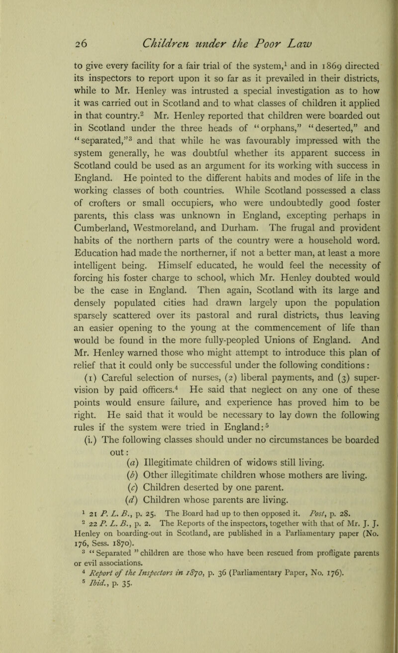 to give every facility for a fair trial of the system,1 and in 1869 directed its inspectors to report upon it so far as it prevailed in their districts, while to Mr. Henley was intrusted a special investigation as to how it was carried out in Scotland and to what classes of children it applied in that country.2 Mr. Henley reported that children were boarded out in Scotland under the three heads of “orphans,” “deserted,” and “separated,”3 and that while he was favourably impressed with the system generally, he was doubtful whether its apparent success in Scotland could be used as an argument for its working with success in England. He pointed to the different habits and modes of life in the working classes of both countries. While Scotland possessed a class of crofters or small occupiers, who were undoubtedly good foster parents, this class was unknown in England, excepting perhaps in Cumberland, Westmoreland, and Durham. The frugal and provident habits of the northern parts of the country were a household word. Education had made the northerner, if not a better man, at least a more intelligent being. Himself educated, he would feel the necessity of forcing his foster charge to school, which Mr. Henley doubted would be the case in England. Then again, Scotland with its large and densely populated cities had drawn largely upon the population sparsely scattered over its pastoral and rural districts, thus leaving an easier opening to the young at the commencement of life than would be found in the more fully-peopled Unions of England. And Mr. Henley warned those who might attempt to introduce this plan of relief that it could only be successful under the following conditions: (1) Careful selection of nurses, (2) liberal payments, and (3) super- vision by paid officers.4 He said that neglect on any one of these points would ensure failure, and experience has proved him to be right. He said that it would be necessary to lay down the following rules if the system were tried in England:5 (i.) The following classes should under no circumstances be boarded out: (а) Illegitimate children of widows still living. (б) Other illegitimate children whose mothers are living. (c) Children deserted by one parent. (d) Children whose parents are living. 1 21 P. L. B., p. 25. The Board had up to then opposed it. Post, p. 28. 2 22 P. L. p. 2. The Reports of the inspectors, together with that of Mr. J. J. Henley on boarding-out in Scotland, are published in a Parliamentary paper (No. 176, Sess. 1870). 3 “Separated ’’children are those who have been rescued from profligate parents or evil associations. 4 Report of the Inspectors in 1870, p. 36 (Parliamentary Paper, No. 176). 5 Ibid., p. 35-