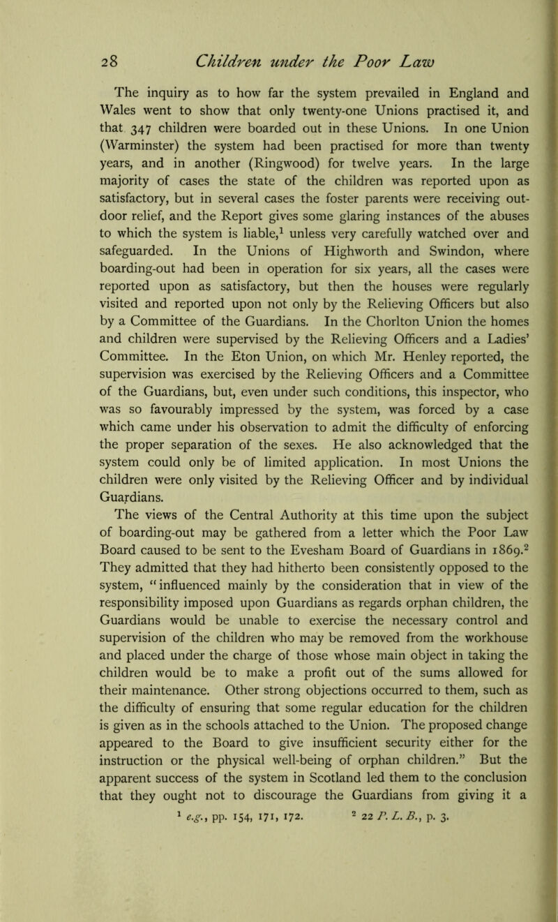 The inquiry as to how far the system prevailed in England and Wales went to show that only twenty-one Unions practised it, and that 347 children were boarded out in these Unions. In one Union (Warminster) the system had been practised for more than twenty years, and in another (Ringwood) for twelve years. In the large majority of cases the state of the children was reported upon as satisfactory, but in several cases the foster parents were receiving out- door relief, and the Report gives some glaring instances of the abuses to which the system is liable,1 unless very carefully watched over and safeguarded. In the Unions of High worth and Swindon, where boarding-out had been in operation for six years, all the cases were reported upon as satisfactory, but then the houses were regularly visited and reported upon not only by the Relieving Officers but also by a Committee of the Guardians. In the Chorlton Union the homes and children were supervised by the Relieving Officers and a Ladies’ Committee. In the Eton Union, on which Mr. Henley reported, the supervision was exercised by the Relieving Officers and a Committee of the Guardians, but, even under such conditions, this inspector, who was so favourably impressed by the system, was forced by a case which came under his observation to admit the difficulty of enforcing the proper separation of the sexes. He also acknowledged that the system could only be of limited application. In most Unions the children were only visited by the Relieving Officer and by individual Guardians. The views of the Central Authority at this time upon the subject of boarding-out may be gathered from a letter which the Poor Law Board caused to be sent to the Evesham Board of Guardians in 1869.2 They admitted that they had hitherto been consistently opposed to the system, “ influenced mainly by the consideration that in view of the responsibility imposed upon Guardians as regards orphan children, the Guardians would be unable to exercise the necessary control and supervision of the children who may be removed from the workhouse and placed under the charge of those whose main object in taking the children would be to make a profit out of the sums allowed for their maintenance. Other strong objections occurred to them, such as the difficulty of ensuring that some regular education for the children is given as in the schools attached to the Union. The proposed change appeared to the Board to give insufficient security either for the instruction or the physical well-being of orphan children.” But the apparent success of the system in Scotland led them to the conclusion that they ought not to discourage the Guardians from giving it a 1 e.g, pp. 154, 171, 172. 2 22 P. L. B., p. 3.