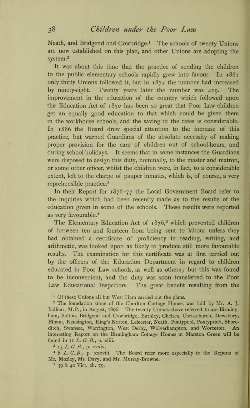 Neath, and Bridgend and Cowbridge.1 The schools of twenty Unions are now established on this plan, and other Unions are adopting the system.2 It was about this time that the practice of sending the children to the public elementary schools rapidly grew into favour. In 1861 only thirty Unions followed it, but in 1874 the number had increased by ninety-eight. Twenty years later the number was 419. The improvement in the education of the country which followed upon the Education Act of 1870 has been so great that Poor Law children get an equally good education to that which could be given them in the workhouse schools, and the saving to the rates is considerable. In 1886 the Board drew special attention to the increase of this practice, but warned Guardians of the absolute necessity of making proper provision for the care of children out of school-hours, and during school-holidays. It seems that in some instances the Guardians were disposed to assign this duty, nominally, to the master and matron, or some other officer, whilst the children were, in fact, to a considerable extent, left to the charge of pauper inmates, which is, of course, a very reprehensible practice.3 In their Report for 1876-77 the Local Government Board refer to the inquiries which had been recently made as to the results of the education given in some of the schools. These results were reported as very favourable.4 The Elementary Education Act of 1876,5 which prevented children of between ten and fourteen from being sent to labour unless they had obtained a certificate of proficiency in reading, writing, and arithmetic, was looked upon as likely to produce still more favourable results. The examination for this certificate was at first carried out by the officers of the Education Department in regard to children educated in Poor Law schools, as well as others; but this was found to be inconvenient, and the duty was soon transferred to the Poor Law Educational Inspectors. The great benefit resulting from the 1 Of these Unions all but West Ham carried out the plans. 2 The foundation stone of the Chorlton Cottage Homes was laid by Mr. A. J. Balfour, M.P., in August, 1896. The twenty Unions above referred to are Birming- ham, Bolton, Bridgend and Cowbridge, Burnley, Chelsea, Christchurch, Dewsbury, Elham, Kensington, King’s Norton, Leicester, Neath, Pontypool, Pontypridd, Shore- ditch, Swansea, Warrington, West Derby, Wolverhampton, and Worcester. An interesting Report on the Birmingham Cottage Homes at Marston Green will be found in 11 L. G. B., p. xliii. 3 15 L. G. B., p. xxxiv. 4 6 L. G. B., p. xxxviii. The Board refer more especially to the Reports of Mr. Mozley, Mr. Davy, and Mr. Murray-Browne. 5 39 & 40 Viet. ch. 79.