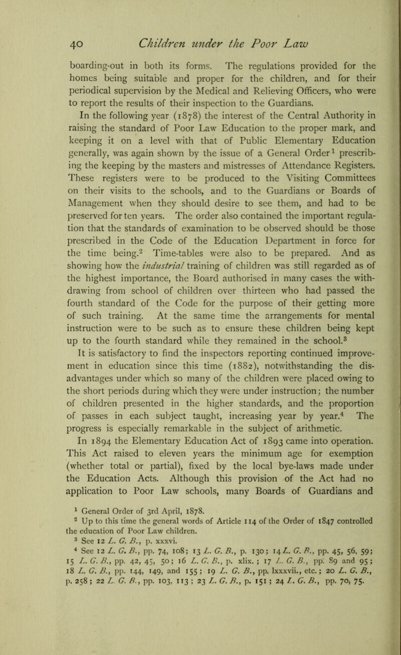 boarding-out in both its forms. The regulations provided for the homes being suitable and proper for the children, and for their periodical supervision by the Medical and Relieving Officers, who were to report the results of their inspection to the Guardians. In the following year (1878) the interest of the Central Authority in raising the standard of Poor Law Education to the proper mark, and keeping it on a level with that of Public Elementary Education generally, was again shown by the issue of a General Order1 prescrib- ing the keeping by the masters and mistresses of Attendance Registers. These registers were to be produced to the Visiting Committees on their visits to the schools, and to the Guardians or Boards of Management when they should desire to see them, and had to be preserved for ten years. The order also contained the important regula- tion that the standards of examination to be observed should be those prescribed in the Code of the Education Department in force for the time being.2 Time-tables were also to be prepared. And as showing how the industrial training of children was still regarded as of the highest importance, the Board authorised in many cases the with- drawing from school of children over thirteen who had passed the fourth standard of the Code for the purpose of their getting more of such training. At the same time the arrangements for mental instruction were to be such as to ensure these children being kept up to the fourth standard while they remained in the school.3 It is satisfactory to find the inspectors reporting continued improve- ment in education since this time (1882), notwithstanding the dis- advantages under which so many of the children were placed owing to the short periods during which they were under instruction; the number of children presented in the higher standards, and the proportion of passes in each subject taught, increasing year by year.4 The progress is especially remarkable in the subject of arithmetic. In 1894 the Elementary Education Act of 1893 came into operation. This Act raised to eleven years the minimum age for exemption (whether total or partial), fixed by the local bye-laws made under the Education Acts. Although this provision of the Act had no application to Poor Law schools, many Boards of Guardians and 1 General Order of 3rd April, 1878. 2 Up to this time the general words of Article 114 of the Order of 1847 controlled the education of Poor Law children. 3 See 12 L. G. B., p. xxxvi. 4 See 12 L. G. B., pp. 74, 108; 13 L. G. B., p. 130; 14L. G. /?.. pp. 45, 56, 59; 15 L. G. B., pp. 42, 45, 50; 16 L. G. B., p. xlix. ; 17 /,. G. B., pp. 89 and 95; 18 L. G. B., pp. 144, 149, and 155; 19 L. G. B., pp. Ixxxvii., etc.; 20 L. G. B.t p. 258 ; 22 L. G. B., pp. 103, 113 ; 23 L. G. B., p. 151 ; 24 Z. G. B., pp. 70* 75.