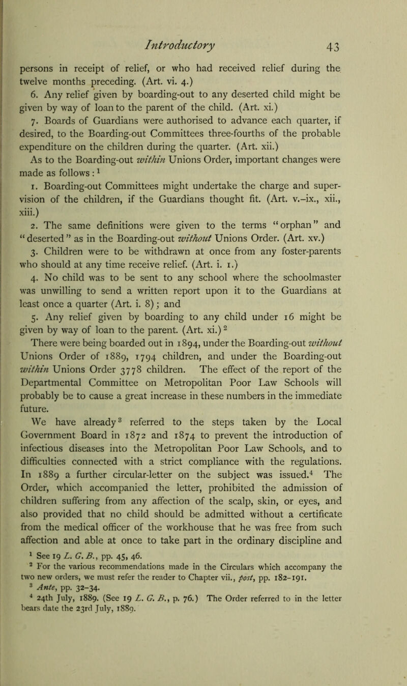 persons in receipt of relief, or who had received relief during the twelve months preceding. (Art. vi. 4.) 6. Any relief given by boarding-out to any deserted child might be given by way of loan to the parent of the child. (Art. xi.) 7. Boards of Guardians were authorised to advance each quarter, if desired, to the Boarding-out Committees three-fourths of the probable expenditure on the children during the quarter. (Art. xii.) As to the Boarding-out within Unions Order, important changes were made as follows :1 1. Boarding-out Committees might undertake the charge and super- vision of the children, if the Guardians thought fit. (Art. v.-ix., xii., xiii.) 2. The same definitions were given to the terms “orphan” and “deserted” as in the Boarding-out without Unions Order. (Art. xv.) 3. Children were to be withdrawn at once from any foster-parents who should at any time receive relief. (Art. i. 1.) 4. No child was to be sent to any school where the schoolmaster was unwilling to send a written report upon it to the Guardians at least once a quarter (Art. i. 8); and 5. Any relief given by boarding to any child under 16 might be given by way of loan to the parent. (Art. xi.)2 There were being boarded out in 1894, under the Boarding-out without Unions Order of 1889, 1794 children, and under the Boarding-out within Unions Order 3778 children. The effect of the report of the Departmental Committee on Metropolitan Poor Law Schools will probably be to cause a great increase in these numbers in the immediate future. We have already3 referred to the steps taken by the Local Government Board in 1872 and 1874 to prevent the introduction of infectious diseases into the Metropolitan Poor Law Schools, and to difficulties connected with a strict compliance with the regulations. In 1889 a further circular-letter on the subject was issued.4 The Order, which accompanied the letter, prohibited the admission of children suffering from any affection of the scalp, skin, or eyes, and also provided that no child should be admitted without a certificate from the medical officer of the workhouse that he was free from such affection and able at once to take part in the ordinary discipline and 1 See 19 L. G. B., pp. 45, 46. 2 For the various recommendations made in the Circulars which accompany the two new orders, we must refer the reader to Chapter vii., post, pp. 182-191. 3 Ante, pp. 32-34. 4 24th July, 1889. (See 19 L. G. B., p. 76.) The Order referred to in the letter bears date the 23rd July, 1889.