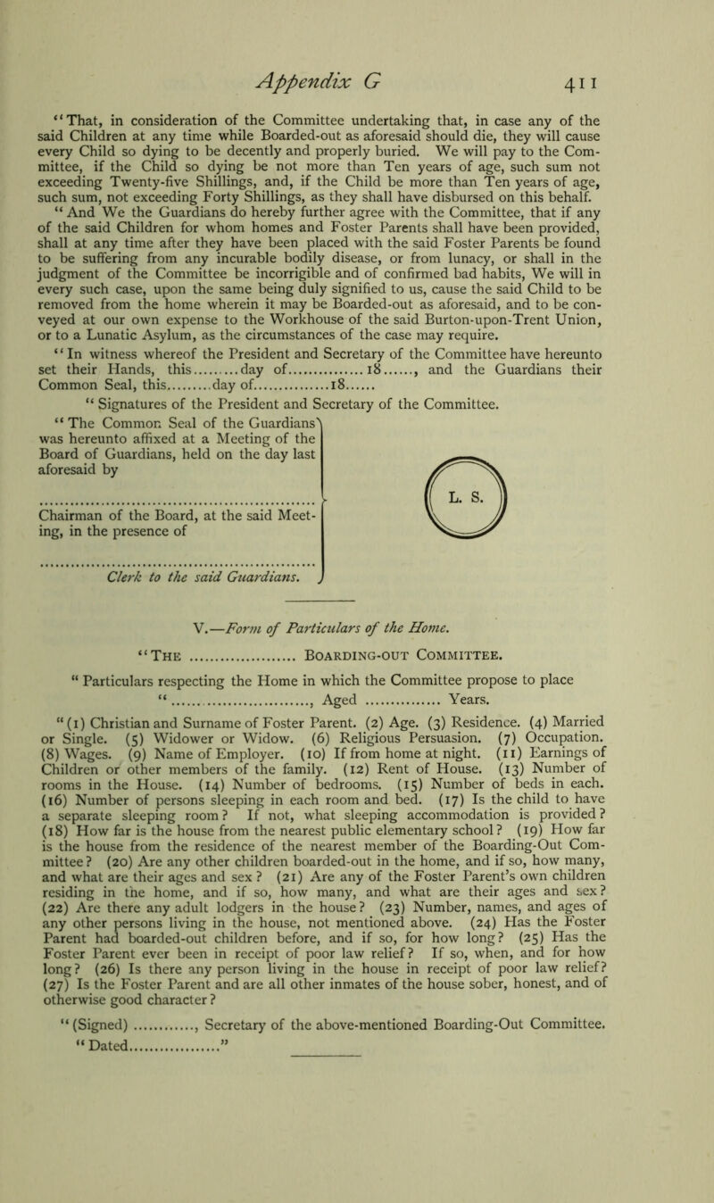 “That, in consideration of the Committee undertaking that, in case any of the said Children at any time while Boarded-out as aforesaid should die, they will cause every Child so dying to be decently and properly buried. We will pay to the Com- mittee, if the Child so dying be not more than Ten years of age, such sum not exceeding Twenty-five Shillings, and, if the Child be more than Ten years of age, such sum, not exceeding Forty Shillings, as they shall have disbursed on this behalf. “And We the Guardians do hereby further agree with the Committee, that if any of the said Children for whom homes and Foster Parents shall have been provided, shall at any time after they have been placed with the said Foster Parents be found to be suffering from any incurable bodily disease, or from lunacy, or shall in the judgment of the Committee be incorrigible and of confirmed bad habits, We will in every such case, upon the same being duly signified to us, cause the said Child to be removed from the home wherein it may be Boarded-out as aforesaid, and to be con- veyed at our own expense to the Workhouse of the said Burton-upon-Trent Union, or to a Lunatic Asylum, as the circumstances of the case may require. ‘ * In witness whereof the President and Secretary of the Committee have hereunto set their Hands, this day of 18 , and the Guardians their Common Seal, this day of 18 “ Signatures of the President and Secretary of the Committee. ‘ ‘ The Common Seal of the Guardians' was hereunto affixed at a Meeting of the Board of Guardians, held on the day last aforesaid by Chairman of the Board, at the said Meet- ing, in the presence of Clerk to the said Guardians. „ V.—Form of Particulars of the Home. “The Boarding-out Committee. “ Particulars respecting the Home in which the Committee propose to place “ , Aged Years. “ (1) Christian and Surname of Foster Parent. (2) Age. (3) Residence. (4) Married or Single. (5) Widower or Widow. (6) Religious Persuasion. (7) Occupation. (8) Wages. (9) Name of Employer. (10) If from home at night. (11) Earnings of Children or other members of the family. (12) Rent of House. (13) Number of rooms in the House. (14) Number of bedrooms. (15) Number of beds in each. (16) Number of persons sleeping in each room and bed. (17) Is the child to have a separate sleeping room? If not, what sleeping accommodation is provided? (18) How far is the house from the nearest public elementary school? (19) How far is the house from the residence of the nearest member of the Boarding-Out Com- mittee? (20) Are any other children boarded-out in the home, and if so, how many, and what are their ages and sex ? (21) Are any of the Foster Parent’s own children residing in the home, and if so, how many, and what are their ages and sex? (22) Are there any adult lodgers in the house? (23) Number, names, and ages of any other persons living in the house, not mentioned above. (24) Has the Foster Parent had boarded-out children before, and if so, for how long? (25) Has the Foster Parent ever been in receipt of poor law relief? If so, when, and for how long? (26) Is there any person living in the house in receipt of poor law relief? (27) Is the Foster Parent and are all other inmates of the house sober, honest, and of otherwise good character ? “ (Signed) , Secretary of the above-mentioned Boarding-Out Committee. “ Dated ”