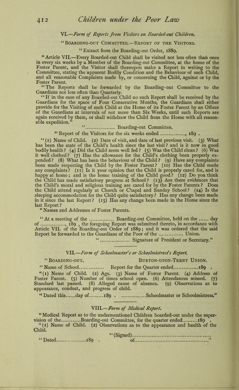 VI.—Form of Reports from Visitors on Boarded-out Children. “Boarding-out Committee.—Report of the Visitors. “Extract from the Boarding-out Order, 1889. “Article VII.—Every Boarded-out Child shall be visited not less often than once in every six weeks by a Member of the Boarding-out Committee, at the home of the Foster Parent, and the Visitor shall thereupon make a Report in writing to the Committee, stating the apparent Bodily Condition and the Behaviour of such Child, and all reasonable Complaints made by, or concerning the Child, against or by the Foster Parent. “The Reports shall be forwarded by the Boarding-out Committee to the Guardians not less often than Quarterly. “If in the case of any Boarded-out Child no such Report shall be received by the Guardians for the space of Four Consecutive Months, the Guardians shall either provide for the Visiting of such Child at the Home of its Foster Parent by an Officer of the Guardians at intervals of not more than Six Weeks, until such Reports are again received by them, or shall withdraw the Child from the Home with all reason- able expedition.” “ Boarding-out Committee. “ Report of the Visitors for the six weeks ended 189 . “ (1) Name of Child. (2) Date of visit, and date of last previous visit. (3) What has been the state of the Child’s health since the last visit ? and is it now in good bodily health ? (4) Did the Child seem well fed ? (5) Was the Child clean ? (6) Was it well clothed? (7) Has the allowance for the Child’s clothing been properly ex- pended? (8) What has been the behaviour of the Child? (9) Have any complaints been made respecting the Child by the Foster Parent? (10) Has the Child made any complaints? (11) Is it your opinion that the Child is properly cared for, and is happy at home; and is the home training of the Child good? (12) Do you think the Child has made satisfactory progress at School? (13) Are there evidences that the Child’s moral and religious training are cared for by the Foster Parents ? Does the Child attend regularly at Church or Chapel and Sunday School? (14) Is the sleeping accommodation for the Child quite satisfactory ? Has any change been made in it since the last Report? (15) Has any change been made in the Home since the last Report? “ Names and Addresses of Foster Parents. “ At a meeting of the Boarding-out Committee, held on the day of , 189 , the foregoing Report was submitted thereto, in accordance with Article VII. of the Boarding-out Order of 1889; and it was ordered that the said Report be forwarded to the Guardians of the Poor of the Union. “ Signature of President or Secretary.” VII.—Form of Schoolmasters or Schoolmistress's Report. “Boarding-out. Burton-upon-Trent Union. “ Name of School Report for the Quarter ended 189 . “(1) Name of Child. (2) Age. (3) Name of Foster Parent. (4) Address of Foster Parent. (5) Number of times school open. (6) Attendances missed. (7) Standard last passed. (8) Alleged cause of absence. (9) Observations as to appearance, conduct, and progress of child. “ Dated this day of 189 Schoolmaster or Schoolmistress.” VIII.—Form of Medical Report. “ Medical Report as to the undermentioned Children boarded-out under the super- vision of the Boarding-out Committee, for the quarter ended 189 . “(1) Name of Child. (2) Observations as to the appearance and health of the Child. 189 . “ Dated, “(Signed).., of.