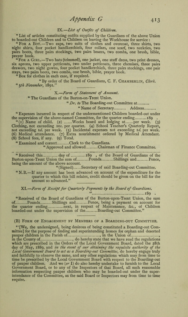 IX.—List of Outfits of Children. “ List of articles constituting outfits supplied by the Guardians of the above Union to boarded-out Children and to Children on leaving the Workhouse for service : “For a Boy.—Two caps, two suits of clothes and overcoat, three shirts, two night shirts, four pocket handkerchiefs, four collars, one scarf, two neckties, two pairs boots, three pairs stockings, two pairs braces, two combs, one brush, bible, prayer book. “For a Girl.—Two hats (trimmed), one jacket, one stuff dress, two print dresses, six aprons, two upper petticoats, two under petticoats, three chemises, three pairs drawers, two night gowns, four pocket handkerchiefs, three pairs stockings, one pair stays, two pairs boots, two combs, one brush, bible, prayer book. “ Box for clothes in each case, if required. “ By order of the Board of Guardians, C. F. Chamberlin, Clerk. u ^th November, 1891.” X.—Form of Statement of Amount. “ The Guardians of the Burton-on-Trent Union. “ Dr. to The Boarding-out Committee at “ Name of Secretary Address “ Expenses incurred in respect of the undermentioned Children boarded-out under the supervision of the above-named Committee, for the quarter ending 189 . “(1) Name of child. (2) Weeks board and lodging at per week. (3) Clothing, not exceeding ioj. per quarter. (4) School Teacher’s Quarterly Report, not exceeding id. per week. (5) Incidental expenses not exceeding id. per week. (6) Medical attendance. (7) Extra nourishment ordered by Medical Attendant. (8) School fees, if any. (9) Total. “ Examined and correct Clerk to the Guardians. “Approved and allowed Chairman of Finance Committee. “Received this day of 189 , of the Board of Guardians of the Burton-upon-Trent Union the sum of Pounds Shillings and Pence, being the amount of the above account. “(Signed) Secretary of said Boarding-out Committee. “N.B.—If any amount has been advanced on account of the expenditure for the quarter to which this bill relates, credit should be given on the bill for the amount so advanced.” XI.—Form of Receipt for Quarterly Payments by the Board of Guardians. “ 189 . “Received of the Board of Guardians of the Burton-upon-Trent Union, the sum of Pounds Shillings and Pence, being a payment on account for the quarter ending next, in respect of Maintenance, &c., of Children boarded-out under the supervision of the Boarding-out Committee.” (B) Form of Engagement by Members of a Boarding-out Committee. “[We, the undersigned, being desirous of being constituted a Boarding-out Com- mittee] for the purpose of finding and superintending homes for orphan and deserted pauper children in the Parish of , in the Union of in the County of , do hereby state that we have read the regulations which are prescribed in the Orders of the Local Government Board, dated the 28th day of May, 1889, and in the event of our obtaining the requisite authority of the Local Government Board to act as a Boarding-out Committee, do hereby engage truly and faithfully to observe the same, and any other regulations which may from time to time be prescribed by the Local Government Board with respect to the Boarding-out of pauper children. And we (or I) do also hereby undertake to furnish to the Local Government Board, or to any of the Inspectors of that Board, all such reasonable information respecting pauper children who may be boarded-out under the super- intendance of the Committee, as the said Board or Inspectors may from time to time require.