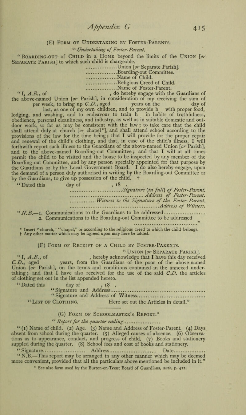 (E) Form of Undertaking by Foster-Parents. “ Undertaking of Foster-Parent. “BoardiNg-out of Child in a Home beyond the limits of the Union [or Separate Parish] to which such child is chargeable. Union [or Separate Parish]. Boarding-out Committee. Name of Child. Religious Creed of Child. Name of Foster-Parent. “ I, A.B., of , do hereby engage with the Guardians of the above-named Union [or Parish], in consideration of my receiving the sum of per week, to bring up C. D., aged years on the day of last, as one of my own children, and to provide h with proper food, lodging, and washing, and to endeavour to train h in habits of truthfulness, obedience, personal cleanliness, and industry, as well as in suitable domestic and out- door work, so far as may be consistent with the law ; to take care that the child shall attend duly at church [or chapel*], and shall attend school according to the provisions of the law for the time being; that I will provide for the proper repair and renewal of the child’s clothing, and that, in case of the child’s illness, I will forthwith report such illness to the Guardians of the above-named Union [or Parish], and to the above-named Boarding-out Committee ; and that I will at all times permit the child to be visited and the house to be inspected by any member of the Boarding-out Committee, and by any person specially appointed for that purpose by the Guardians or by the Local Government Board. I do also hereby engage, upon the demand of a person duly authorised in writing by the Boarding-out Committee or by the Guardians, to give up possession of the child. + “ Dated this day of , 18 . Signature (in full) of Foster-Parent. Address of Foster-Parent. Witness to the Signature of the Foster-Parent. Address of Witness. “ N.B.—I. Communications to the Guardians to be addressed 2. Communications to the Boarding-out Committee to be addressed * Insert “church,” “chapel,” or according to the religious creed to which the child belongs, t Any other matter which may be agreed upon may here be added. (F) Form of Receipt of a Child by Foster-Parents. “ Union [or Separate Parish]. “ I, A.B., of , hereby acknowledge that I have this day received C.D., aged years, from the Guardians of the poor of the above-named Union [or Parish], on the terms and conditions contained in the annexed under- taking ; and that I have also received for the use of the said C.D. the articles of clothing set out in the list appended hereto. “Dated this day of ,18 . “Signature and Address “ Signature and Address of Witness “ List of Clothing. Here set out the Articles in detail.” (G) Form of Schoolmaster’s Report.* ‘ ‘ Report for the quarter ending “(1) Name of child. (2) Age. (3) Name and Address of Foster-Parent. (4) Days absent from school during the quarter. (5) Alleged causes of absence. (6) Observa- tions as to appearance, conduct, and progress of child. (7) Books and stationery suppled during the quarter. (8) School fees and cost of books and stationery. “Signature Address Date “ N.B.—This report may be arranged in any other manner which may be deemed more convenient, provided that all the particulars above mentioned be included in it.” * See also form used by the Burton-on-Trent Board of Guardians, ante, p. 412.