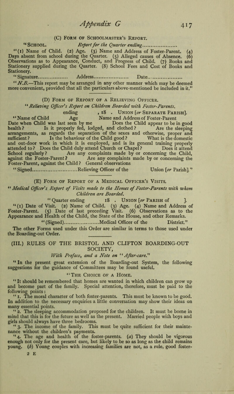 (C) Form of Schoolmaster’s Report. “ SCHOOL. Report for the Quarter ending “(1) Name of Child. (2) Age. (3) Name and Address of Foster-Parent. (4) Days absent from school during the Quarter. (5) Alleged causes of Absence. (6) Observations as to Appearance, Conduct, and Progress of Child. (7) Books and Stationery supplied during the Quarter. (8) School Fees and Cost of Books and Stationery. “Signature Address Date “ N.B.—This report may be arranged in any other manner which may be deemed more convenient, provided that all the particulars above-mentioned be included in it.” (D) Form of Report of a Relieving Officer. ‘ ‘ Relieving Officer's Report on Children Boarded with Foster-Parents. ending ,18 . Union [or Separate Parish]. “Name of Child Age Name and Address of Foster-Parent Date when Child was last seen by me Does the Child appear to be in good health ? Is it properly fed, lodged, and clothed ? Are the sleeping arrangements, as regards the separation of the sexes and otherwise, proper and sufficient ? Is the behaviour of the Child good ? What is the domestic and out-door work in which it is employed, and is its general training properly attended to ? Does the Child duly attend Church or Chapel ? Does it attend School regularly? Are any complaints made by or concerning the Child, against the Foster-Parent ? Are any complaints made by or concerning the Foster-Parent, against the Child ? General observations “ Signed Relieving Officer of the Union [or Parish].” (E) Form of Report of a Medical Officer’s Visits. “ Medical Officer's Report of Visits made to the Homes of Foster-Parents with whom Children are Boarded. “ Quarter ending 18 . Union [or Parish of ]. “(1) Date of Visit. (2) Name of Child. (3) Age. (4) Name and Address of Foster-Parent. (5) Date of last preceding Visit. (6) Observations as to the Appearance and Health of the Child, the State of the House, and other Remarks. “(Signed) Medical Officer of the District.” The other Forms used under this Order are similar in terms to those used under the Boarding-out Order. (III.) RULES OF THE BRISTOL AND CLIFTON BOARDING-OUT SOCIETY, With Preface, and a Note on “After-care.” “ In the present great extension of the Boarding-out System, the following suggestions for the guidance of Committees may be found useful. “The Choice of a Home. ‘ ‘ It should be remembered that homes are wanted in which children can grow up and become part of the family. Special attention, therefore, must be paid to the following points: “ I. The moral character of both foster-parents. This must be known to be good. In addition to the necessary enquiries a little conversation may show their ideas on many essential points. “ 2. The sleeping accommodation proposed for the children. It must be borne in mind that this is for the future as well as the present. Married people with boys and girls should always have three bedrooms. “ 3. The income of the family. This must be quite sufficient for their mainte- nance without the children’s payments. “4. The age and health of the foster-parents. (a) They should be vigorous enough not only for the present care, but likely to be so as long as the child remains young. (£) Young couples with increasing families are not, as a rule, good foster- 2 E