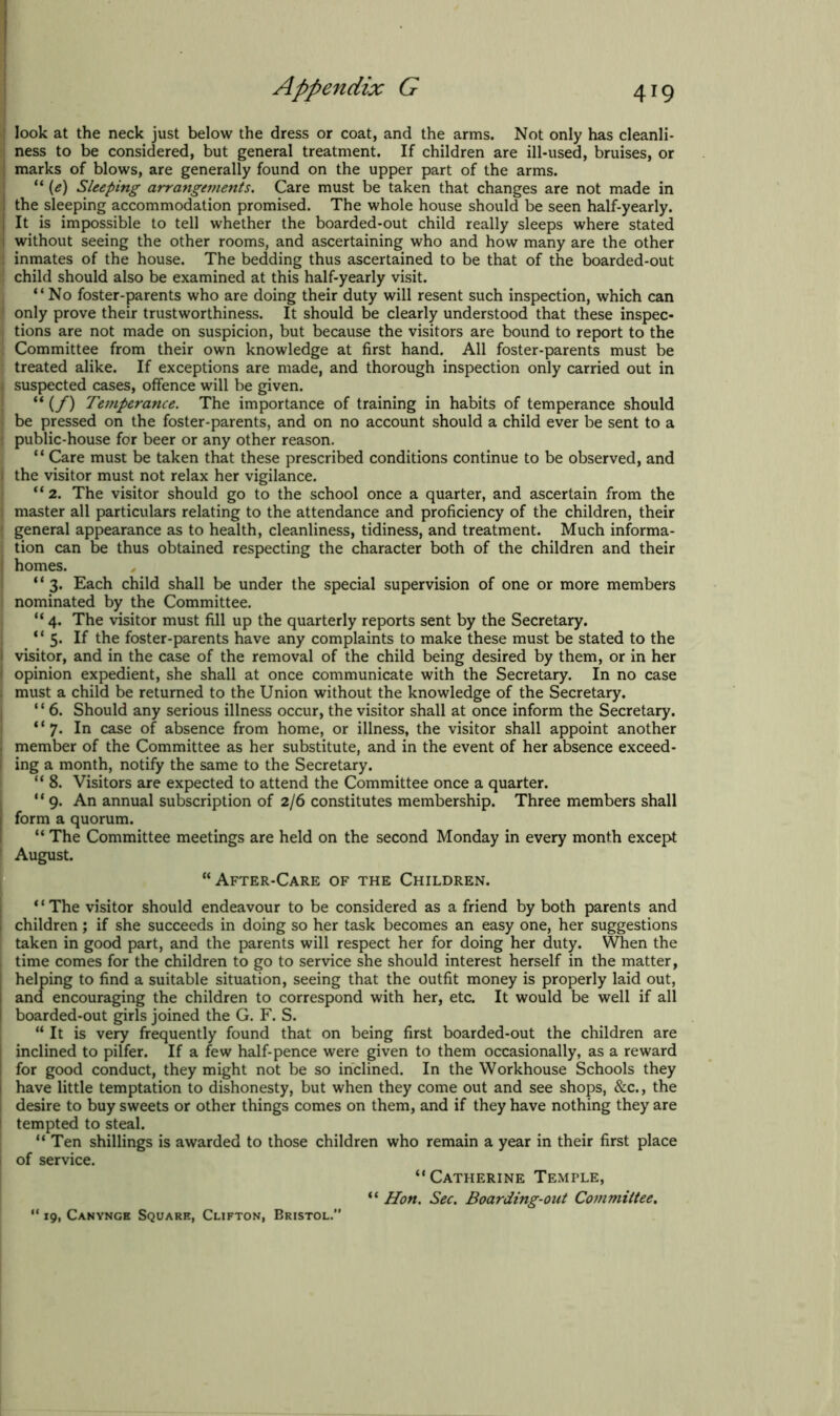 I look at the neck just below the dress or coat, and the arms. Not only has cleanli- ; ness to be considered, but general treatment. If children are ill-used, bruises, or ; marks of blows, are generally found on the upper part of the arms. “ (e) Sleeping arrangements. Care must be taken that changes are not made in ; the sleeping accommodation promised. The whole house should be seen half-yearly. It is impossible to tell whether the boarded-out child really sleeps where stated I without seeing the other rooms, and ascertaining who and how many are the other ! inmates of the house. The bedding thus ascertained to be that of the boarded-out ; child should also be examined at this half-yearly visit. “No foster-parents who are doing their duty will resent such inspection, which can 1 only prove their trustworthiness. It should be clearly understood that these inspec- 1 tions are not made on suspicion, but because the visitors are bound to report to the ; Committee from their own knowledge at first hand. All foster-parents must be treated alike. If exceptions are made, and thorough inspection only carried out in i suspected cases, offence will be given. “ (/) Temperance. The importance of training in habits of temperance should 1 be pressed on the foster-parents, and on no account should a child ever be sent to a | public-house for beer or any other reason. “ Care must be taken that these prescribed conditions continue to be observed, and j the visitor must not relax her vigilance. “ 2. The visitor should go to the school once a quarter, and ascertain from the j master all particulars relating to the attendance and proficiency of the children, their I general appearance as to health, cleanliness, tidiness, and treatment. Much informa- tion can be thus obtained respecting the character both of the children and their J homes. “ 3. Each child shall be under the special supervision of one or more members 1 nominated by the Committee. “ 4. The visitor must fill up the quarterly reports sent by the Secretary. “5. If the foster-parents have any complaints to make these must be stated to the I visitor, and in the case of the removal of the child being desired by them, or in her I opinion expedient, she shall at once communicate with the Secretary. In no case i must a child be returned to the Union without the knowledge of the Secretary. “ 6. Should any serious illness occur, the visitor shall at once inform the Secretary. “7. In case of absence from home, or illness, the visitor shall appoint another j member of the Committee as her substitute, and in the event of her absence exceed- | ing a month, notify the same to the Secretary. “ 8. Visitors are expected to attend the Committee once a quarter. “9. An annual subscription of 2/6 constitutes membership. Three members shall form a quorum. “ The Committee meetings are held on the second Monday in every month except {August. “After-Care of the Children. “The visitor should endeavour to be considered as a friend by both parents and children; if she succeeds in doing so her task becomes an easy one, her suggestions taken in good part, and the parents will respect her for doing her duty. When the time comes for the children to go to service she should interest herself in the matter, helping to find a suitable situation, seeing that the outfit money is properly laid out, 1 and encouraging the children to correspond with her, etc. It would be well if all I boarded-out girls joined the G. F. S. “ It is ve^r frequently found that on being first boarded-out the children are | inclined to pilfer. If a few half-pence were given to them occasionally, as a reward | for good conduct, they might not be so inclined. In the Workhouse Schools they j have little temptation to dishonesty, but when they come out and see shops, &c., the I desire to buy sweets or other things comes on them, and if they have nothing they are I tempted to steal. “Ten shillings is awarded to those children who remain a year in their first place j of service. “Catherine Temple, “ Hon. Sec. Boarding-out Committee. 19, Canyngb Square, Clifton, Bristol.”