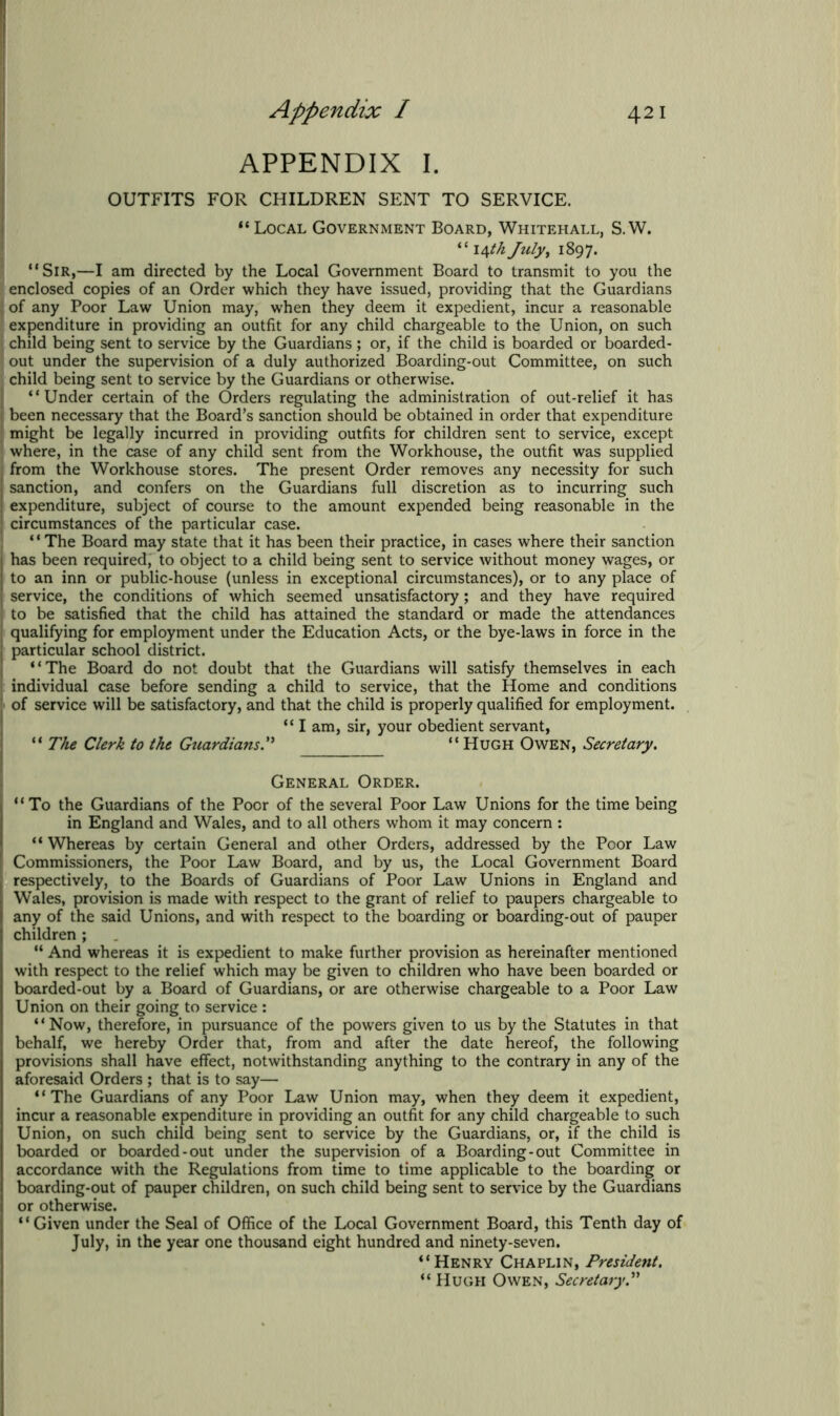 APPENDIX I. OUTFITS FOR CHILDREN SENT TO SERVICE. “ Local Government Board, Whitehall, S. W. “ 14 th July, 1897. “Sir,—I am directed by the Local Government Board to transmit to you the enclosed copies of an Order which they have issued, providing that the Guardians of any Poor Law Union may, when they deem it expedient, incur a reasonable expenditure in providing an outfit for any child chargeable to the Union, on such child being sent to service by the Guardians; or, if the child is boarded or boarded- out under the supervision of a duly authorized Boarding-out Committee, on such child being sent to service by the Guardians or otherwise. “Under certain of the Orders regulating the administration of out-relief it has been necessary that the Board’s sanction should be obtained in order that expenditure might be legally incurred in providing outfits for children sent to service, except where, in the case of any child sent from the Workhouse, the outfit was supplied I from the Workhouse stores. The present Order removes any necessity for such (sanction, and confers on the Guardians full discretion as to incurring such expenditure, subject of course to the amount expended being reasonable in the circumstances of the particular case. * ‘ The Board may state that it has been their practice, in cases where their sanction I has been required, to object to a child being sent to service without money wages, or to an inn or public-house (unless in exceptional circumstances), or to any place of service, the conditions of which seemed unsatisfactory; and they have required to be satisfied that the child has attained the standard or made the attendances ( qualifying for employment under the Education Acts, or the bye-laws in force in the j particular school district. “The Board do not doubt that the Guardians will satisfy themselves in each individual case before sending a child to service, that the Home and conditions of service will be satisfactory, and that the child is properly qualified for employment. “ I am, sir, your obedient servant, “ The Clerk to the Guardians. “ Hugh Owen, Secretary. General Order. “To the Guardians of the Poor of the several Poor Law Unions for the time being in England and Wales, and to all others whom it may concern : “ Whereas by certain General and other Orders, addressed by the Poor Law Commissioners, the Poor Law Board, and by us, the Local Government Board respectively, to the Boards of Guardians of Poor Law Unions in England and Wales, provision is made with respect to the grant of relief to paupers chargeable to any of the said Unions, and with respect to the boarding or boarding-out of pauper children ; “ And whereas it is expedient to make further provision as hereinafter mentioned with respect to the relief which may be given to children who have been boarded or boarded-out by a Board of Guardians, or are otherwise chargeable to a Poor Law Union on their going to service : “Now, therefore, in pursuance of the powers given to us by the Statutes in that behalf, we hereby Order that, from and after the date hereof, the following provisions shall have effect, notwithstanding anything to the contrary in any of the aforesaid Orders ; that is to say— “The Guardians of any Poor Law Union may, when they deem it expedient, incur a reasonable expenditure in providing an outfit for any child chargeable to such Union, on such child being sent to service by the Guardians, or, if the child is boarded or boarded-out under the supervision of a Boarding-out Committee in accordance with the Regulations from time to time applicable to the boarding or boarding-out of pauper children, on such child being sent to service by the Guardians or otherwise. “Given under the Seal of Office of the Local Government Board, this Tenth day of July, in the year one thousand eight hundred and ninety-seven. “Henry Chaplin, President. “ Hugh Owen, Secretary.”
