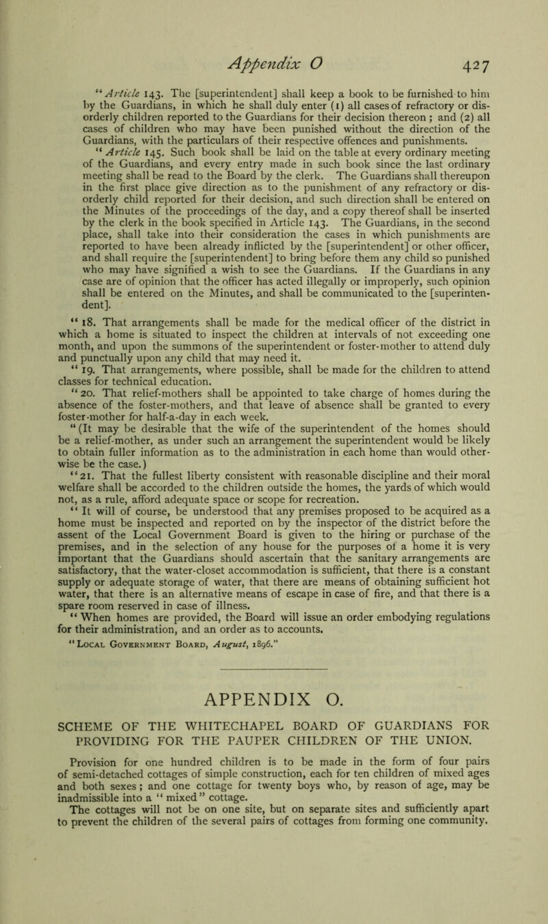 “ Article 143. The [superintendent] shall keep a book to be furnished to him by the Guardians, in which he shall duly enter (1) all cases of refractory or dis- orderly children reported to the Guardians for their decision thereon ; and (2) all cases of children who may have been punished without the direction of the Guardians, with the particulars of their respective offences and punishments. “ Article 145. Such book shall be laid on the table at every ordinary meeting of the Guardians, and every entry made in such book since the last ordinary meeting shall be read to the Board by the clerk. The Guardians shall thereupon in the first place give direction as to the punishment of any refractory or dis- orderly child reported for their decision, and such direction shall be entered on the Minutes of the proceedings of the day, and a copy thereof shall be inserted by the clerk in the book specified in Article 143. The Guardians, in the second place, shall take into their consideration the cases in which punishments are reported to have been already inflicted by the [superintendent] or other officer, and shall require the [superintendent] to bring before them any child so punished who may have signified a wish to see the Guardians. If the Guardians in any case are of opinion that the officer has acted illegally or improperly, such opinion shall be entered on the Minutes, and shall be communicated to the [superinten- dent]. “18. That arrangements shall be made for the medical officer of the district in which a home is situated to inspect the children at intervals of not exceeding one month, and upon the summons of the superintendent or foster-mother to attend duly and punctually upon any child that may need it. “ 19. That arrangements, where possible, shall be made for the children to attend classes for technical education. “ 20. That relief-mothers shall be appointed to take charge of homes during the absence of the foster-mothers, and that leave of absence shall be granted to every foster-mother for half-a-day in each week. “ (It may be desirable that the wife of the superintendent of the homes should be a relief-mother, as under such an arrangement the superintendent would be likely to obtain fuller information as to the administration in each home than would other- wise be the case.) “21. That the fullest liberty consistent with reasonable discipline and their moral welfare shall be accorded to the children outside the homes, the yards of which would not, as a rule, afford adequate space or scope for recreation. “ It will of course, be understood that any premises proposed to be acquired as a home must be inspected and reported on by the inspector of the district before the assent of the Local Government Board is given to the hiring or purchase of the premises, and in the selection of any house for the purposes ol a home it is very important that the Guardians should ascertain that the sanitary arrangements are satisfactory, that the water-closet accommodation is sufficient, that there is a constant supply or adequate storage of water, that there are means of obtaining sufficient hot water, that there is an alternative means of escape in case of fire, and that there is a spare room reserved in case of illness. “ When homes are provided, the Board will issue an order embodying regulations for their administration, and an order as to accounts. “Local Government Board, August, 1896. APPENDIX O. SCHEME OF THE WHITECHAPEL BOARD OF GUARDIANS FOR PROVIDING FOR THE PAUPER CHILDREN OF THE UNION. Provision for one hundred children is to be made in the form of four pairs of semi-detached cottages of simple construction, each for ten children of mixed ages and both sexes; and one cottage for twenty boys who, by reason of age, may be inadmissible into a “ mixed” cottage. The cottages will not be on one site, but on separate sites and sufficiently apart to prevent the children of the several pairs of cottages from forming one community.