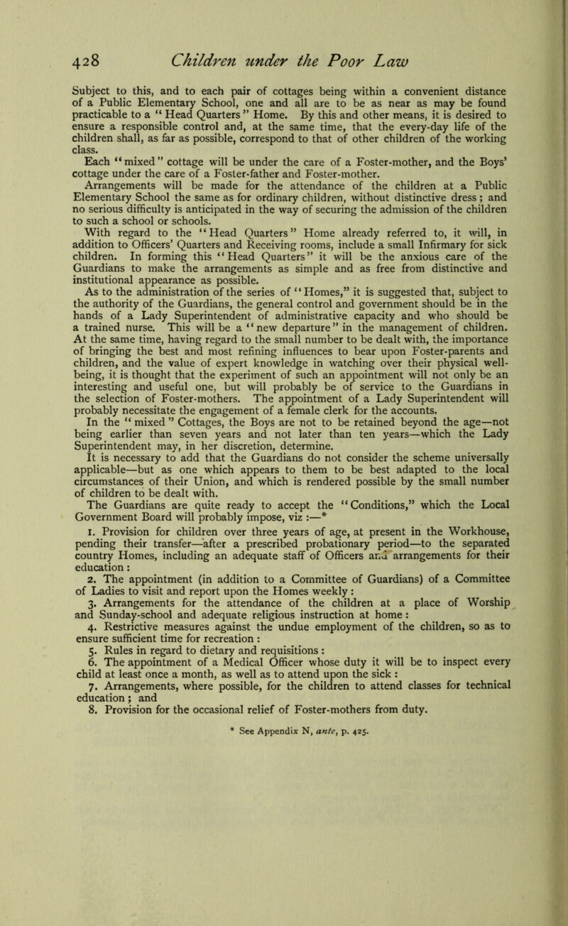 Subject to this, and to each pair of cottages being within a convenient distance of a Public Elementary School, one and all are to be as near as may be found practicable to a “ Head Quarters ” Home. By this and other means, it is desired to ensure a responsible control and, at the same time, that the every-day life of the children shall, as far as possible, correspond to that of other children of the working class. Each “ mixed ” cottage will be under the care of a Foster-mother, and the Boys’ cottage under the care of a Foster-father and Foster-mother. Arrangements will be made for the attendance of the children at a Public Elementary School the same as for ordinary children, without distinctive dress ; and no serious difficulty is anticipated in the way of securing the admission of the children to such a school or schools. With regard to the ‘ ‘ Head Quarters ” Home already referred to, it will, in addition to Officers’ Quarters and Receiving rooms, include a small Infirmary for sick children. In forming this “Head Quarters” it will be the anxious care of the Guardians to make the arrangements as simple and as free from distinctive and institutional appearance as possible. As to the administration of the series of “Homes,” it is suggested that, subject to the authority of the Guardians, the general control and government should be in the hands of a Lady Superintendent of administrative capacity and who should be a trained nurse. This will be a “new departure” in the management of children. At the same time, having regard to the small number to be dealt with, the importance of bringing the best and most refining influences to bear upon Foster-parents and children, and the value of expert knowledge in watching over their physical well- being, it is thought that the experiment of such an appointment will not only be an interesting and useful one, but will probably be of service to the Guardians in the selection of Foster-mothers. The appointment of a Lady Superintendent will probably necessitate the engagement of a female clerk for the accounts. In the “ mixed ” Cottages, the Boys are not to be retained beyond the age—not being earlier than seven years and not later than ten years—which the Lady Superintendent may, in her discretion, determine. It is necessary to add that the Guardians do not consider the scheme universally applicable—but as one which appears to them to be best adapted to the local circumstances of their Union, and which is rendered possible by the small number of children to be dealt with. The Guardians are quite ready to accept the “Conditions,” which the Local Government Board will probably impose, viz :—* 1. Provision for children over three years of age, at present in the Workhouse, pending their transfer—after a prescribed probationary period—to the separated country Homes, including an adequate staff of Officers and arrangements for their education: 2. The appointment (in addition to a Committee of Guardians) of a Committee of Ladies to visit and report upon the Homes weekly : 3. Arrangements for the attendance of the children at a place of Worship and Sunday-school and adequate religious instruction at home : 4. Restrictive measures against the undue employment of the children, so as to ensure sufficient time for recreation : 5. Rules in regard to dietary and requisitions : 6. The appointment of a Medical Officer whose duty it will be to inspect every child at least once a month, as well as to attend upon the sick : 7. Arrangements, where possible, for the children to attend classes for technical education; and 8. Provision for the occasional relief of Foster-mothers from duty. See Appendix N, ante, p. 425.