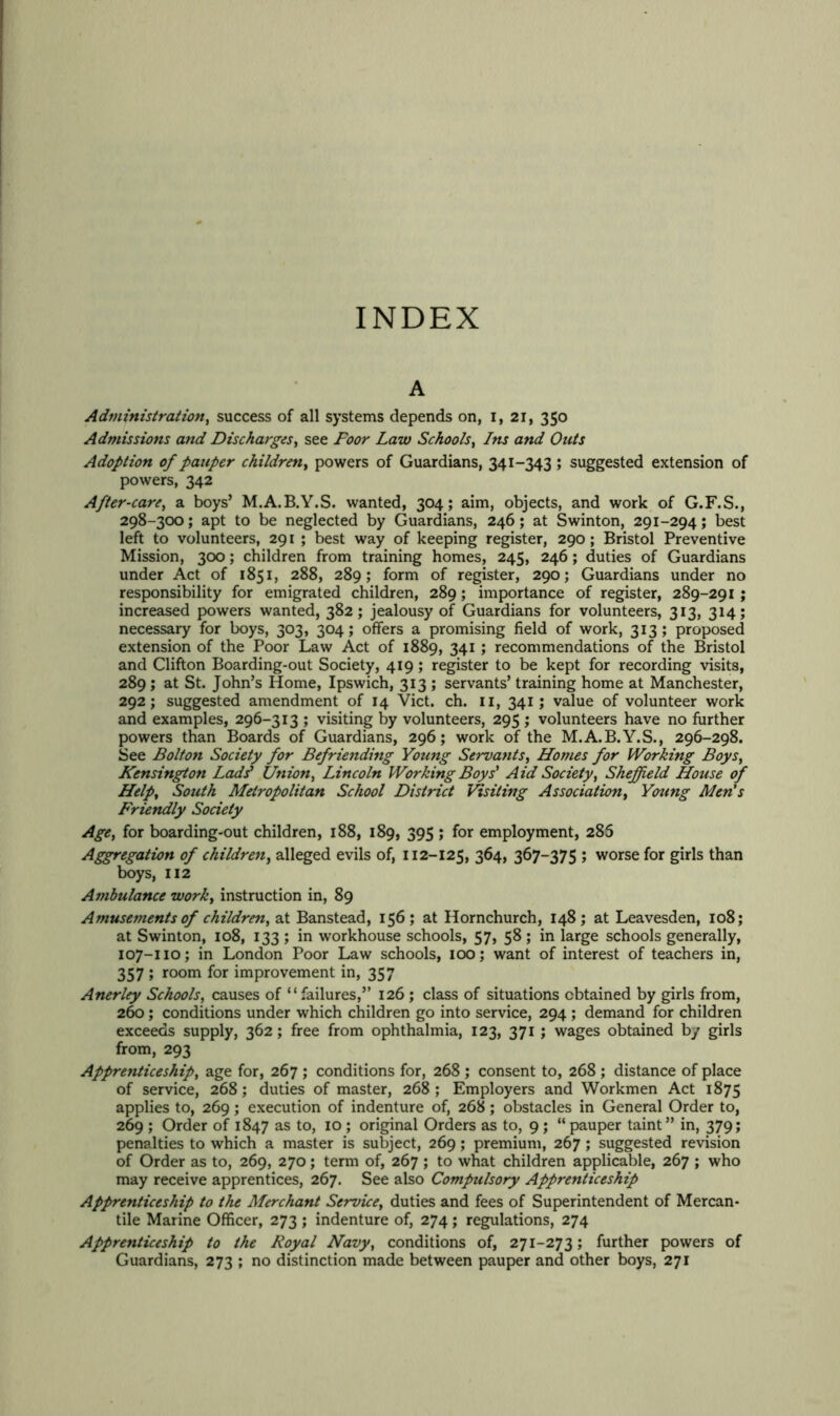 INDEX A Administration, success of all systems depends on, I, 21, 350 Admissions and Discharges, see Door Law Schools, Om/j Adoption of pauper children, powers of Guardians, 341-343; suggested extension of powers, 342 After-care, a boys’ M.A.B.Y.S. wanted, 304; aim, objects, and work of G.F.S., 298-300; apt to be neglected by Guardians, 246; at Swinton, 291-294; best left to volunteers, 291 ; best way of keeping register, 290; Bristol Preventive Mission, 300; children from training homes, 245, 246; duties of Guardians under Act of 1851, 288, 289; form of register, 290; Guardians under no responsibility for emigrated children, 289; importance of register, 289-291 ; increased powers wanted, 382; jealousy of Guardians for volunteers, 313, 314; necessary for boys, 303, 304; offers a promising field of work, 313; proposed extension of the Poor Law Act of 1889, 341 ; recommendations of the Bristol and Clifton Boarding-out Society, 419; register to be kept for recording visits, 289 ; at St. John’s Home, Ipswich, 313 ; servants’ training home at Manchester, 292; suggested amendment of 14 Viet. ch. n, 341; value of volunteer work and examples, 296-313 ; visiting by volunteers, 295 ; volunteers have no further powers than Boards of Guardians, 296; work of the M.A.B.Y.S., 296-298. See Bolton Society for Befriending Young Servants, Homes for Working Boys, Kensington Ladsl Union, Lincoln Working Boys' Aid Society, Sheffield House of Help, South Metropolitan School District Visiting Association, Young Men's Friendly Society Age, for boarding-out children, 188, 189, 395 ; for employment, 286 Aggregation of children, alleged evils of, 112-125, 364, 367-375 ; worse for girls than boys, 112 Ambulance work, instruction in, 89 Amusements of children, at Banstead, 156; at Hornchurch, 148; at Leavesden, 108; at Swinton, 108, 133 ; in w’orkhouse schools, 57, 58 ; in large schools generally, 107-110; in London Poor Law schools, 100; want of interest of teachers in, 357 ; room for improvement in, 357 Anerley Schools, causes of “failures,” 126 ; class of situations obtained by girls from, 260 ; conditions under which children go into service, 294 ; demand for children exceeds supply, 362; free from ophthalmia, 123, 371; wages obtained by girls from, 293 Apprenticeship, age for, 267 ; conditions for, 268 ; consent to, 268 ; distance of place of service, 268; duties of master, 268 ; Employers and Workmen Act 1875 applies to, 269; execution of indenture of, 268 ; obstacles in General Order to, 269 ; Order of 1847 as to, 10 ; original Orders as to, 9; “ pauper taint” in, 379; penalties to which a master is subject, 269; premium, 267 ; suggested revision of Order as to, 269, 270; term of, 267 ; to what children applicable, 267 ; who may receive apprentices, 267. See also Compulsory Apprenticeship Apprenticeship to the Merchant Service, duties and fees of Superintendent of Mercan- tile Marine Officer, 273 ; indenture of, 274; regulations, 274 Apprenticeship to the Royal Navy, conditions of, 271-273; further powers of Guardians, 273 ; no distinction made between pauper and other boys, 271