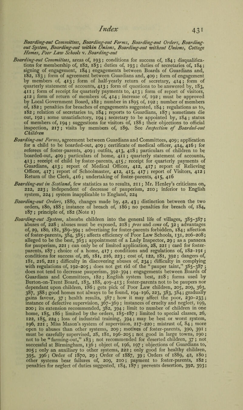 43 Boarding-out Committees, Boarding-out Forms, Boarding-out Orders, Boarding- out System, Boarding-out within Unions, Boarding-out without Unions, Cottage Homes, Poor Law Schools v. Boarding-out Boarding-out Committees, areas of, 193; conditions for success of, 184; disqualifica- tions for membership of, 182, 183 ; duties of, 193; duties of secretaries of, 184; signing of engagement, 184; engagements between Boards of Guardians and, 182, 183 ; form of agreement between Guardians and, 409 ; form of engagement by members of, 413; form of half-yearly return of secretary, 414; form of quarterly statement of accounts, 413 ; form of questions to be answered by, 183, 411 ; form of receipt for quarterly payments to, 413 ; form of report of visitors, 412 ; form of return of members of, 414; increase of, 192; must be approved by Local Government Board, 182 ; number in 1895 of, 192 ; number of members of, 182 ; penalties for breaches of engagements suggested, 184 ; regulations as to, 182; relation of secretaries to, 184; reports to Guardians, 187; sometimes die out, 192; some unsatisfactory, 194; secretary to be appointed by, 184; status of members of, 194 ; suggestions for visitors of, 188; their objections to official inspection, 217; visits by memoers of, 189. See Inspection of Boarded-out Children Boarding-out Forms, agreement between Guardians and Committees, 409; application for a child to be boarded-out, 409; certificate of medical officer, 414, 416; for referees of foster-parents, 409; outfits, 413, 418; particulars of children to be boarded-out, 409; particulars of home, 411; quarterly statement of accounts, 413; receipt of child by foster-parents, 415; receipt for quarterly payments of Guardians, 413; report of Medical Officer, 412, 417; report of Relieving Officer, 417; report of Schoolmaster, 412, 415, 417; report of Visitors, 412; Return of the Clerk, 416; undertaking of foster-parents, 415, 416 Boarding-out in Scotland, few statistics as to results, 211; Mr. Henley’s criticisms on, 222, 223; independent of decrease of pauperism, 210; inferior to English system, 224; system inapplicable to England, 224 Boarding-out Orders, 1889, changes made by, 42, 43 ; distinction between the two orders, 180, 188; instance of breach of, 186; no penalties for breach of, 184, 187 ; principle of, 182 (Note 1) Boarding-out System, absorbs children into the general life of villages, 385-387; abuses of, 228 ; abuses must be exposed, 218 ; pros and cons of, 32 ; advantages of, 29, 180, 181,389-394; advertising for foster-parents forbidden, 184; affection of foster-parents, 384, 385; affects efficiency of Poor Law Schools, 131, 206-208; alleged to be the best, 363 ; appointment of a Lady Inspector, 29; as a panacea for pauperism, 221 ; can only be of limited application, 28, 221 ; card for foster- parents, 187; choice of a home, 417; conditions and regulations of, 182-191 ; conditions for success of, 26, 181, 216, 223 ; cost of, 122, 181, 392 ; dangers of, 181, 216, 221 ; difficulty in discovering abuses of, 234; difficulty in complying with regulations of, 192-205 ; does not get rid of the “ pauper taint,” 385-387 ; does not tend to decrease pauperism, 392-394; engagements between Boards of Guardians and Committees, 182; English system best, 218; forms used by Burton-on-Trent Board, 183, 188, 409-413 ; foster-parents not to be paupers nor dependant upon children, 186; gets pick of Poor Law children, 205, 209, 363, 387, 388; good homes not always to be found, 194-196, 223, 383, 384; gradually gains favour, 37 ; health results, 387; how it may affect the poor, 230-233; instance of defective supervision, 367-369 ; instances of cruelty and neglect, 199, 200; its extension recommended, 382, 394; limit to number of children in one home, 185, 186; limited by the orders, 185-187 ; limited to special classes, 26, 122, 185, 224; loss of industrial training, 394; may be best or worst system, 196, 221 ; Miss Mason’s system of supervision, 217-220; mistrust of, 84; more open to abuses than other systems, 209; motives of foster-parents, 390, 391 ; must be carefully supervised, 28, 181, 196-205 ; not good in large towns, 190; not to be “farming-out,” 183 ; not recommended for deserted children, 37 ; not successful at Birmingham, 136 ; object of, 196, 197 ; objections of Guardians to, 205; only an auxiliary to other systems, 222; only good for healthy children, 395> 396; Order of 1870, 29; Order of 1887, 39; Orders of 1889, 42, 180; other systems bear failures of, 209, 210; payment to foster-parents, 182; penalties for neglect of duties suggested, 184, 187 ; prevents desertion, 392, 393;