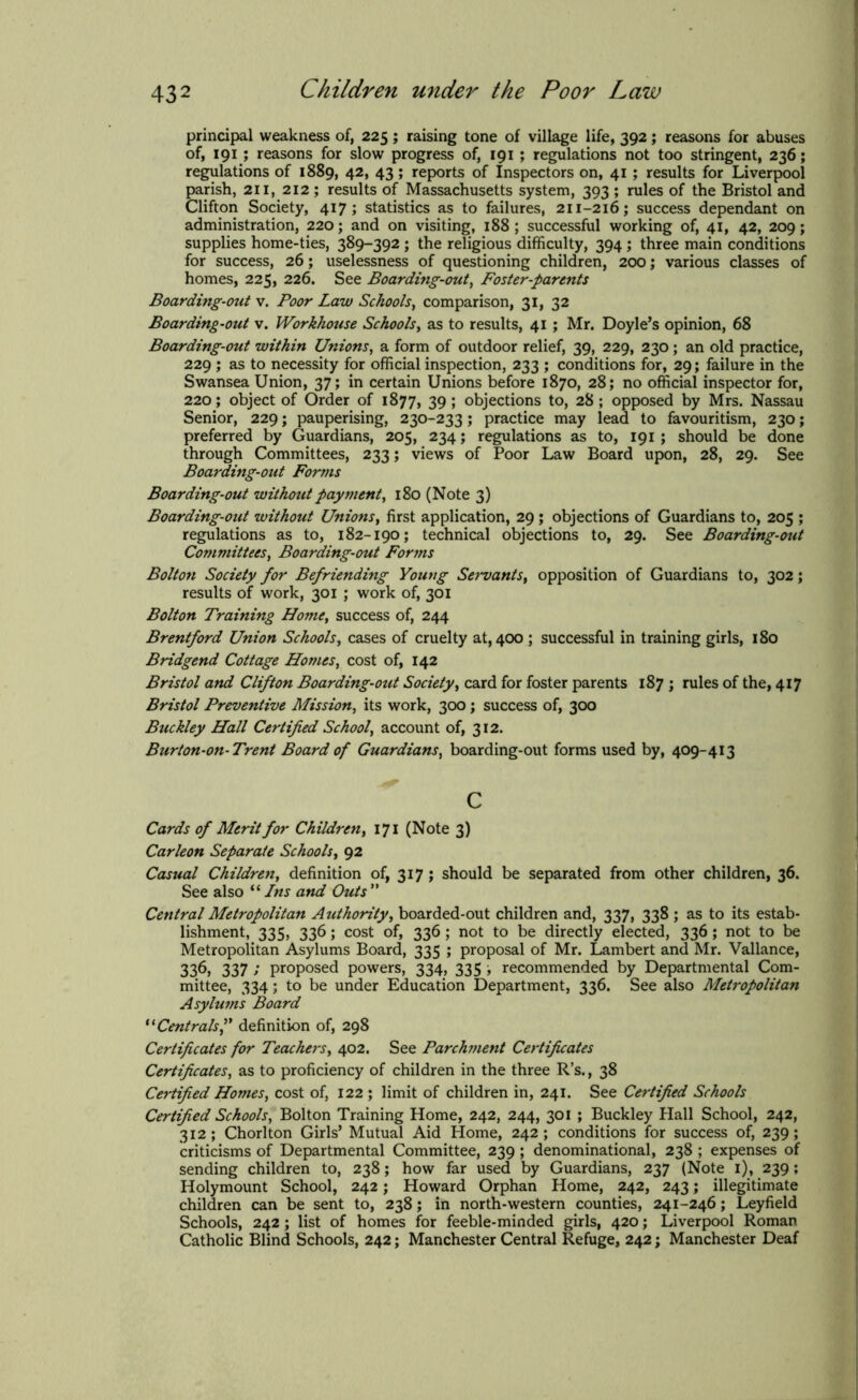 principal weakness of, 225; raising tone of village life, 392; reasons for abuses of, 191 ; reasons for slow progress of, 191 ; regulations not too stringent, 236; regulations of 1889, 42, 43; reports of Inspectors on, 41 ; results for Liverpool parish, 211, 212 ; results of Massachusetts system, 393 ; rules of the Bristol and Clifton Society, 417; statistics as to failures, 211-216; success dependant on administration, 220; and on visiting, 188; successful working of, 41, 42, 209; supplies home-ties, 389-392 ; the religious difficulty, 394 ; three main conditions for success, 26; uselessness of questioning children, 200; various classes of homes, 225, 226. See Boarding-out, Foster-parents Boarding-out v. Poor Law Schools, comparison, 31, 32 Boarding-out v. Workhouse Schools, as to results, 41 ; Mr. Doyle’s opinion, 68 Boarding-out within Unions, a form of outdoor relief, 39, 229, 230 ; an old practice, 229 ; as to necessity for official inspection, 233 ; conditions for, 29; failure in the Swansea Union, 37; in certain Unions before 1870, 28; no official inspector for, 220; object of Order of 1877, 39; objections to, 28 ; opposed by Mrs. Nassau Senior, 229; pauperising, 230-233; practice may lead to favouritism, 230; preferred by Guardians, 205, 234; regulations as to, 191 ; should be done through Committees, 233; views of Poor Law Board upon, 28, 29. See Boarding-out Forms Boarding-out without payment, 180 (Note 3) Boarding-out without Unions, first application, 29 ; objections of Guardians to, 205 ; regulations as to, 182-190; technical objections to, 29. See Boarding-out Committees, Boarding-out Forms Bolton Society for Befriending Young Servants, opposition of Guardians to, 302; results of work, 301 ; work of, 301 Bolton Training Home, success of, 244 Brentford Union Schools, cases of cruelty at, 400 ; successful in training girls, 180 Bridgend Cottage Homes, cost of, 142 Bristol and Clifton Boarding-out Society, card for foster parents 187 ; rules of the, 417 Bristol Preventive Mission, its work, 300; success of, 300 Buckley Hall Certified School, account of, 312. Burton-on-Trent Board of Guardians, boarding-out forms used by, 409-413 c Cards of Merit for Children, 171 (Note 3) Carleon Separate Schools, 92 Casual Children, definition of, 317 ; should be separated from other children, 36. See also “ Ins and Outs ” Central Metropolitan Authority, boarded-out children and, 337, 338 ; as to its estab- lishment, 335, 336; cost of, 336; not to be directly elected, 336; not to be Metropolitan Asylums Board, 335 ; proposal of Mr. Lambert and Mr. Vallance, 336, 337 ; proposed powers, 334, 335 ; recommended by Departmental Com- mittee, 334; to be under Education Department, 336. See also Metropolitan Asylums Board “ Centrals f definition of, 298 Certificates for Teachers, 402. See Parch?7ient Certificates Certificates, as to proficiency of children in the three R’s., 38 Certified Homes, cost of, 122 ; limit of children in, 241. See Certified Schools Certified Schools, Bolton Training Home, 242, 244, 301 ; Buckley Hall School, 242, 312; Chorlton Girls’ Mutual Aid Home, 242; conditions for success of, 239; criticisms of Departmental Committee, 239; denominational, 238 ; expenses of sending children to, 238; how far used by Guardians, 237 (Note 1), 239; Holymount School, 242; Howard Orphan Home, 242, 243; illegitimate children can be sent to, 238; in north-western counties, 241-246; Leyfield Schools, 242; list of homes for feeble-minded girls, 420; Liverpool Roman Catholic Blind Schools, 242; Manchester Central Refuge, 242; Manchester Deaf