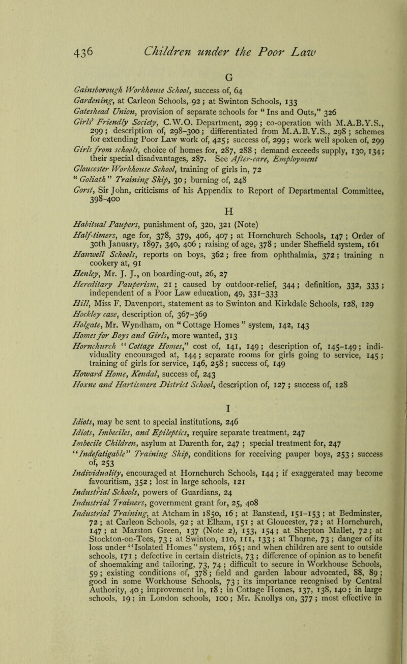 G Gainsborough Workhouse School, success of, 64 Gardening, at Carleon Schools, 92 ; at Swinton Schools, 133 Gateshead Union, provision of separate schools for “ Ins and Outs,” 326 Girls'1 Friendly Society, C.W.O. Department, 299; co-operation with M.A.B.Y.S., 299; description of, 298-300; differentiated from M.A.B.Y.S., 298; schemes for extending Poor Law work of, 425; success of, 299; work well spoken of, 299 Girls from schools, choice of homes for, 287, 288 ; demand exceeds supply, 130, 134; their special disadvantages, 287. See After-care, Employment Gloucester Workhouse School, training of girls in, 72 “ Goliath ” Training Ship, 30; burning of, 248 Gorsty Sir John, criticisms of his Appendix to Report of Departmental Committee, 398-400 H Habitual Paupers, punishment of, 320, 321 (Note) Half-timers, age for, 378, 379, 406, 407 ; at Hornchurch Schools, 147 ; Order of 30th January, 1897, 340, 406 ; raising of age, 378 ; under Sheffield system, 161 Hanwell Schools, reports on boys, 362; free from ophthalmia, 372; training n cookery at, 91 Henley, Mr. J. J., on boarding-out, 26, 27 Hereditary Pauperism, 21 ; caused by outdoor-relief, 344; definition, 332, 333 ; independent of a Poor Law education, 49, 331-333 Hilly Miss F. Davenport, statement as to Swinton and Kirkdale Schools, 128, 129 Hockley case, description of, 367-369 Holgate, Mr. Wyndham, on “ Cottage Homes ” system, 142, 143 Homes for Boys and Girls, more wanted, 313 Hornchurch “Cottage Homesf cost of, 141, 149; description of, 145-149; indi- viduality encouraged at, 144; separate rooms for girls going to service, 145 ; training of girls for service, 146, 258 ; success of, 149 Howard Home, Kendal, success of, 243 Hoxne and Hartismere District School, description of, 127 ; success of, 128 I Idiots, may be sent to special institutions, 246 Idiots, Imbeciles, and Epileptics, require separate treatment, 247 Imbecile Children, asylum at Darenth for, 247 ; special treatment for, 247 “Indefatigable” Training Ship, conditions for receiving pauper boys, 253; success of, 253 Individuality, encouraged at Hornchurch Schools, 144; if exaggerated may become favouritism, 352 ; lost in large schools, 121 Industrial Schools, powers of Guardians, 24 Industrial Trainers, government grant for, 25, 408 Industrial Training, at Atcham in 1850, 16; at Banstead, 151-153 ; at Bedminster, 72 ; at Carleon Schools, 92 ; at Elham, 151 ; at Gloucester, 72 ; at Hornchurch, 147; at Marston Green, 137 (Note 2), 153, 154; at Shepton Mallet, 72; at Stockton-on-Tees, 73 ; at Swinton, no, in, 133 ; at Thorne, 73 ; danger of its loss under “Isolated Homes ” system, 165; and when children are sent to outside schools, 171 ; defective in certain districts, 73 ; difference of opinion as to benefit of shoemaking and tailoring, 73, 74; difficult to secure in Workhouse Schools, 59 ; existing conditions of, 378; field and garden labour advocated, 88, 89 ; good in some Workhouse Schools, 73; its importance recognised by Central Authority, 40 ; improvement in, 18 ; in Cottage Homes, 137, 138, 140; in large schools, 19; in London schools, 100; Mr. Knollys on, 377 ; most effective in