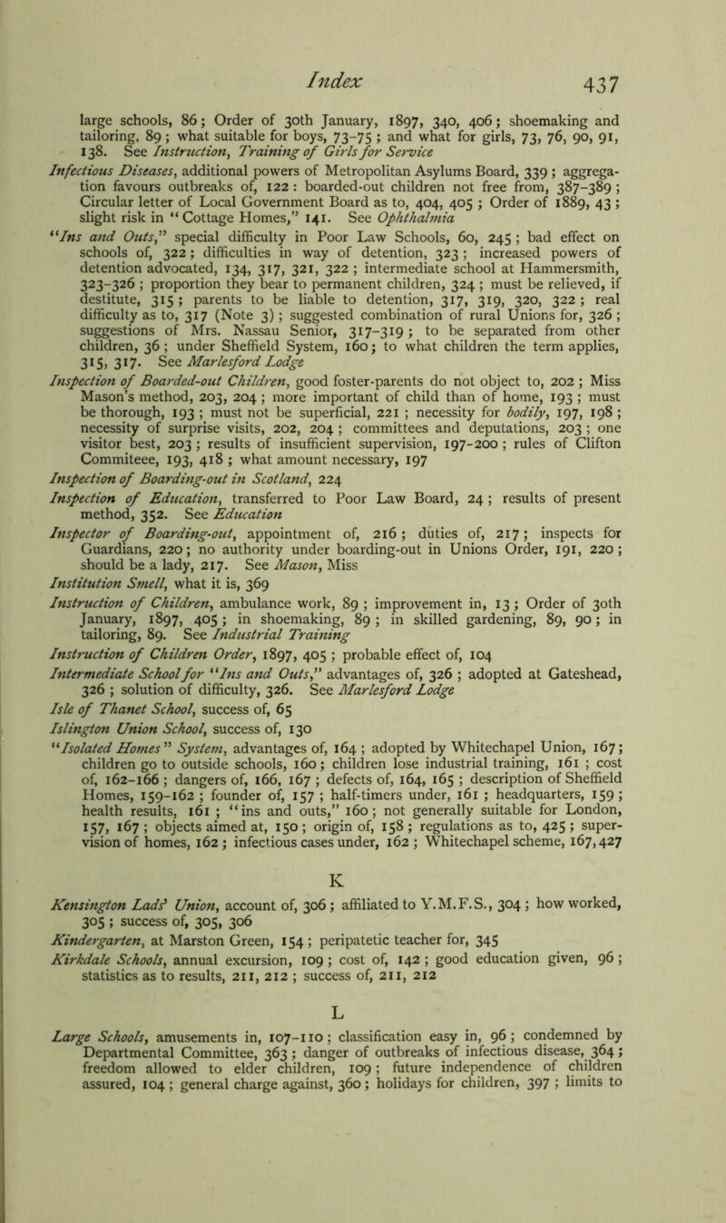 large schools, 86; Order of 30th January, 1897, 34°> 406; shoemaking and tailoring, 89; what suitable for boys, 73—75 ; and what for girls, 73, 76, 90, 91, 138. See Instruction, Training of Girls for Service Infectious Diseases, additional powers of Metropolitan Asylums Board, 339 ; aggrega- tion favours outbreaks of, 122 : boarded-out children not free from, 387-389 ; Circular letter of Local Government Board as to, 404, 405 ; Order of 1889, 43 ; slight risk in “Cottage Homes,” 141. See Ophthalmia t(Ins and Outsf special difficulty in Poor Law Schools, 60, 245 ; bad effect on schools of, 322; difficulties in way of detention, 323 ; increased powers of detention advocated, 134, 317, 321, 322 ; intermediate school at Hammersmith, 323-326 ; proportion they bear to permanent children, 324 ; must be relieved, if destitute, 315 ; parents to be liable to detention, 317, 319, 320, 322 ; real difficulty as to, 317 (Note 3) ; suggested combination of rural Unions for, 326 ; suggestions of Mrs. Nassau Senior, 317-319 ; to be separated from other children, 36 ; under Sheffield System, 160; to what children the term applies, 315, 317. See Marlesford Lodge Inspection of Boarded-out Children, good foster-parents do not object to, 202 ; Miss Mason’s method, 203, 204 ; more important of child than of home, 193 ; must be thorough, 193 ; must not be superficial, 221 ; necessity for bodily, 197, 198 ; necessity of surprise visits, 202, 204 ; committees and deputations, 203 ; one visitor best, 203 ; results of insufficient supervision, 197-200 ; rules of Clifton Commiteee, 193, 418 ; what amount necessary, 197 Inspection of Boarding-out in Scotland, 224 Inspection of Education, transferred to Poor Law Board, 24 ; results of present method, 352. See Education Inspector of Boarding-out) appointment of, 216; duties of, 217; inspects for Guardians, 220; no authority under boarding-out in Unions Order, 191, 220 ; should be a lady, 217. See Mason, Miss Institution Smelly what it is, 369 Instruction of Children, ambulance work, 89 ; improvement in, 13 ; Order of 30th January, 1897, 405 ; in shoemaking, 89 ; in skilled gardening, 89, 90; in tailoring, 89. See Industrial Training Instruction of Children Order, 1897, 405 ; probable effect of, 104 Intermediate School for “ Ins and Outsf advantages of, 326 ; adopted at Gateshead, 326 ; solution of difficulty, 326. See Marlesford Lodge Isle of Thanet School, success of, 65 Islington Union School, success of, 130 “Isolated Homes ” System, advantages of, 164 ; adopted by Whitechapel Union, 167; children go to outside schools, 160; children lose industrial training, 161 ; cost of, 162-166 ; dangers of, 166, 167 ; defects of, 164, 165 ; description of Sheffield Homes, 159-162 ; founder of, 157 ; half-timers under, 161 ; headquarters, 159 ; health results, 161 ; “ins and outs,” 160; not generally suitable for London, 157, 167 ; objects aimed at, 150; origin of, 158; regulations as to, 425; super- vision of homes, 162; infectious cases under, 162; Whitechapel scheme, 167,427 K Kensington Ladd Union, account of, 306; affiliated to Y.M.F.S., 304 ; how worked, 305 ; success of, 305, 306 Kindergarten, at Marston Green, 154 ; peripatetic teacher for, 345 Kirkdale Schools, annual excursion, 109 ; cost of, 142 ; good education given, 96 ; statistics as to results, 211, 212 ; success of, 211, 212 L Large Schools, amusements in, 107-110 ; classification easy in, 96 ; condemned by Departmental Committee, 363; danger of outbreaks of infectious disease, 364; freedom allowed to elder children, 109; future independence of children assured, 104 ; general charge against, 360; holidays for children, 397 ; limits to