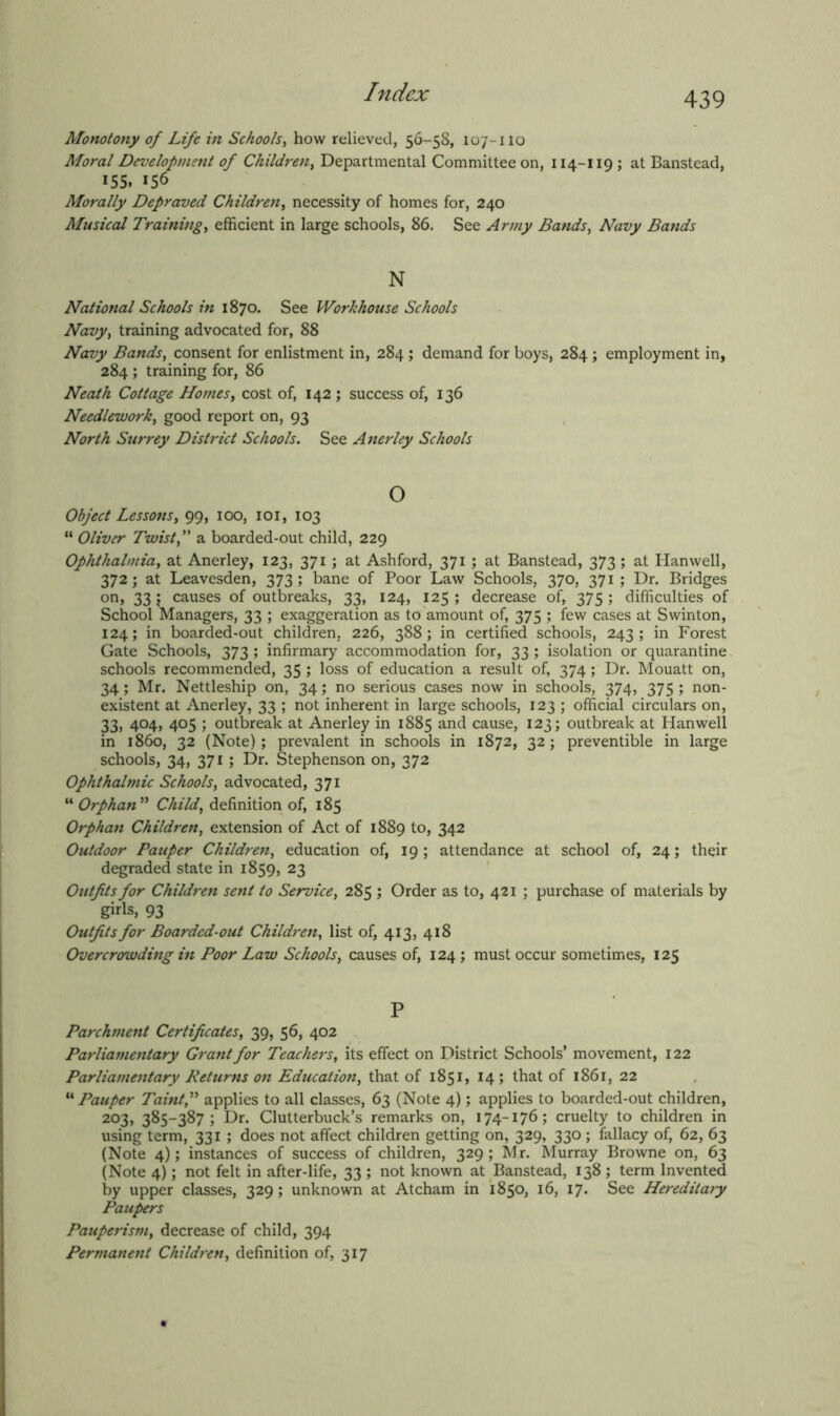 Monotony of Life in Schools, how relieved, 56-^58, 107-no Moral Development of Children, Departmental Committee on, 114-119 ; at Banstead, 155. 156 Morally Depraved Children, necessity of homes for, 240 Musical Training, efficient in large schools, 86. See Army Bands, Navy Bands N National Schools in 1870. See Workhouse Schools Navy, training advocated for, 88 Navy Bands, consent for enlistment in, 284 ; demand for boys, 284 ; employment in, 284 ; training for, 86 Neath Cottage Homes, cost of, 142 ; success of, 136 Needlework, good report on, 93 North Surrey District Schools. See Anerley Schools o Object Lessons, 99, 100, 101, 103 “ Oliver Twist f a boarded-out child, 229 Ophthalmia, at Anerley, 123, 371 ; at Ashford, 371 ; at Banstead, 373; at Hanwell, 372; at Leavesden, 373; bane of Poor Law Schools, 370, 371 ; Dr. Bridges on, 33 ; causes of outbreaks, 33, 124, 125 ; decrease of, 375 ; difficulties of School Managers, 33 ; exaggeration as to amount of, 375 ; few cases at Swinton, 124; in boarded-out children, 226, 388; in certified schools, 243; in Forest Gate Schools, 373 ; infirmary accommodation for, 33 ; isolation or quarantine schools recommended, 35 ; loss of education a result of, 374; Dr. Mouatt on, 34; Mr. Nettleship on, 34; no serious cases now in schools, 374, 375 ; non- existent at Anerley, 33 ; not inherent in large schools, 123 ; official circulars on, 33, 404, 405 ; outbreak at Anerley in 1885 and cause, 123; outbreak at Hanwell in i860, 32 (Note); prevalent in schools in 1872, 32; preventible in large schools, 34, 371 ; Dr. Stephenson on, 372 Ophthalmic Schools, advocated, 371 “ Orphan ” Child, definition of, 185 Orphan Children, extension of Act of 1889 to, 342 Outdoor Pauper Children, education of, 19 ; attendance at school of, 24; their degraded state in 1859, 23 Outfits for Children sent to Service, 285 ; Order as to, 421 ; purchase of materials by girls, 93 Outfits for Boarded-out Children, list of, 413, 418 Overcrowding in Poor Law Schools, causes of, 124 ; must occur sometimes, 125 P Parchment Certificates, 39, 56, 402 Parliamentary Grant for Teachers, its effect on District Schools’ movement, 122 Parliamentary Returns on Education, that of 1851, 14; that of 1861, 22 “ Pauper Taintf applies to all classes, 63 (Note 4); applies to boarded-out children, 203, 385-387; Dr. Clutterbuck’s remarks on, 174-176; cruelty to children in using term, 331 ; does not affect children getting on, 329, 330; fallacy of, 62, 63 (Note 4); instances of success of children, 329; Mr. Murray Browne on, 63 (Note 4); not felt in after-life, 33 ; not known at Banstead, 138 ; term Invented by upper classes, 329; unknown at Atcham in 1850, 16, 17. See Hereditary Paupers Pauperism, decrease of child, 394 Permanent Children, definition of, 317