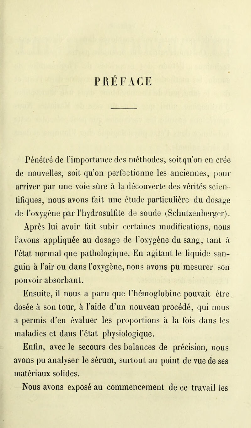 PRÉFACE Pénétré de l’importance des méthodes, soitqu’on en crée de nouvelles, soit qu’on perfectionne les anciennes, pour arriver par une voie sûre à la découverte des vérités scien - tifiques, nous avons fait une étude particulière du dosage de l’oxygène par l’hydrosulfite de soude (Schutzenberger). Après lui avoir fait subir certaines modifications, nous l’avons appliquée au dosage de l’oxygène du sang, tant à l’état normal que pathologique. En agitant le liquide san- guin à l’air ou dans l’oxygène, nous avons pu mesurer son pouvoir absorbant. Ensuite, il nous a paru que l’hémoglobine pouvait être dosée à son tour, à l’aide d’un nouveau procédé, qui nous a permis d’en évaluer les proportions à la fois dans les maladies et dans l’état physiologique. Enfin, avec le secours des balances de précision, nous avons pu analyser le sérum, surtout au point de vue de ses matériaux solides. Nous avons exposé au commencement de ce travail les