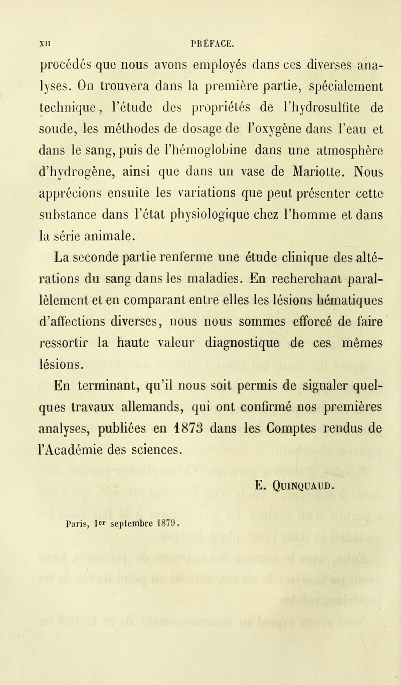 procédés que nous avons employés clans ces diverses ana- lyses. On trouvera dans la première partie, spécialement technique, l’étude des propriétés de l’hydrosulfite de soude, les méthodes de dosage de l’oxygène dans l’eau et dans le sang, puis de l’hémoglobine dans une atmosphère d’hydrogène, ainsi que dans un vase de Mariotte. Nous apprécions ensuite les variations que peut présenter cette substance dans l’état physiologique chez l’homme et dans la série animale. La seconde partie renferme une étude clinique des alté- rations du sang dans les maladies. En recherchant paral- lèlement et en comparant entre elles les lésions hématiques d’affections diverses, nous nous sommes efforcé de faire ressortir la haute valeur diagnostique de ces mêmes lésions. En terminant, qu’il nous soit permis de signaler quel- ques travaux allemands, qui ont confirmé nos premières analyses, publiées en 1873 dans les Comptes rendus de l’Académie des sciences. E. Quinquaud. Paris, ior septembre 1879.