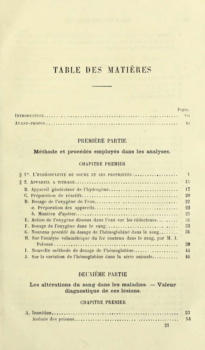 TABLE DES M AÏ 1ÈRE S P.iges. Introduction vu Avant-propos xi PREMIÈRE PARTIE Méthode et procédés employés dans les analyses. CHAPITRE PREMIER g 1OT. I/hydrosulfite de soude et ses propriétés g 2. Appareil a titrage B. Appareil générateur de l’hydrogène C. Préparation de réactifs D. Dosage de l’oxygène de l’eau a. Préparation des appareils b. Manière d’opérer E. Action de l’oxygène dissous dans l’eau sur les réducteurs F. Dosage de l’oxygène dans le sang G. Nouveau procédé de dosage de l’hémoglobine dans le sang H. Sur l’analyse volumétrique du fer contenu dans le sang, par M. J. Pelouze I. Nouvelle méthode de dosage de l’hémoglobine J. Sur la variation de l’hémoglobine dans la série animale 1 15 17 20 22 22 33 36 39 44 46 DEUXIÈME PARTIE Les altérations du sang dans les maladies. — Valeur diagnostique de ces lésions. CHAPITRE PREMIER A. Inanition 53 Anémie des prisons 54 21