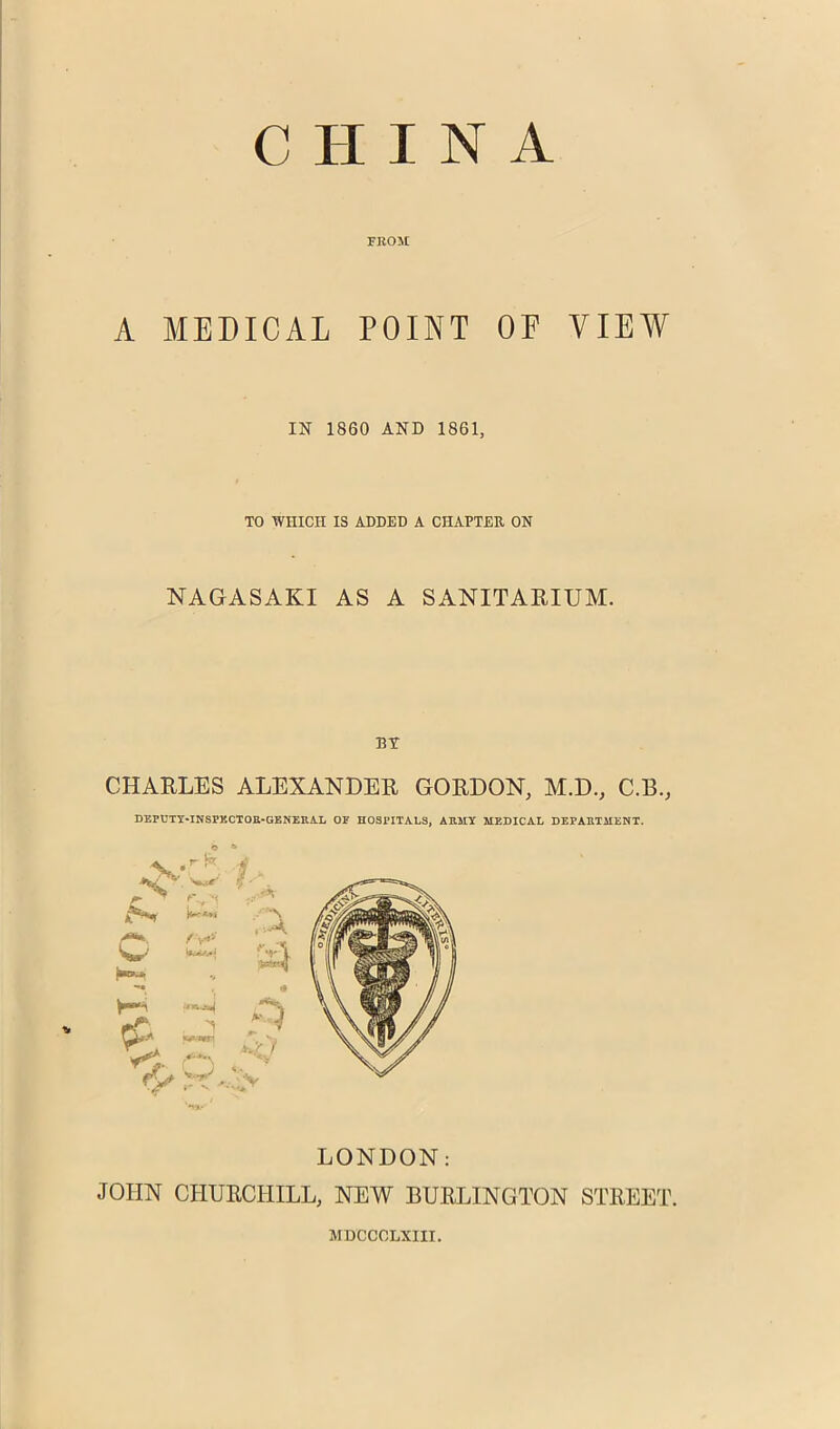 FROM A MEDICAL POINT OF VIEW IN 1860 AND 1861, TO WHICH IS ADDED A CHAPTER ON NAGASAKI AS A SANITARIUM. BT CHARLES ALEXANDER GORDON, M.D., C.B., DEPt’TY-INSPKCTOE-GENEIlA.L OP HOSPITALS, AEMY MEDICAL DEPAETIIENT. o » LONDON: JOHN CHURCHILL, NEW BURLINGTON STREET. MDCCCLXIII.