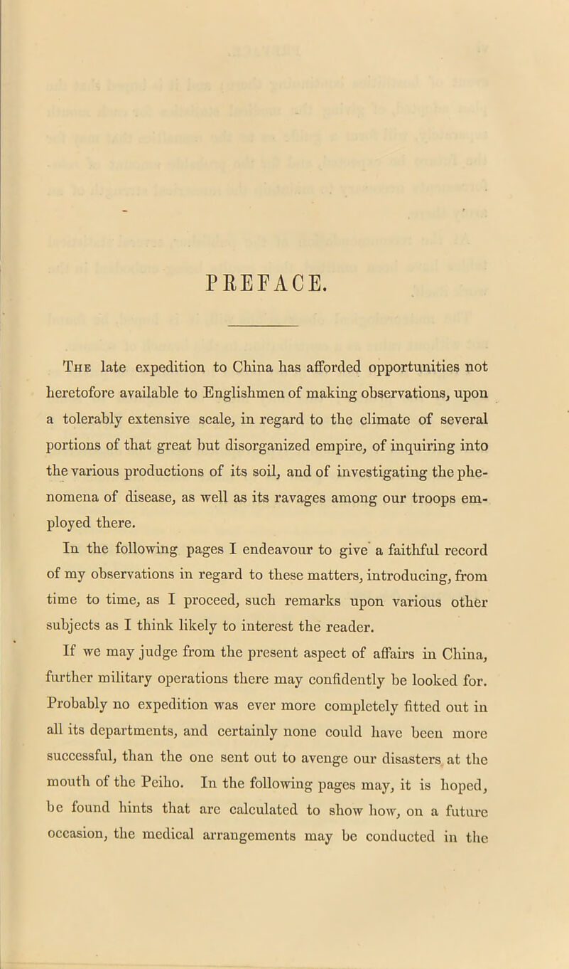 PREFACE. The late expedition to China has afforded opportunities not heretofore available to Englishmen of making observations, upon a tolerably extensive seale, in regard to the climate of several portions of that great but disorganized empire, of inquiring into the various productions of its soil, and of investigating the phe- nomena of disease, as well as its ravages among our troops em- ployed there. In the following pages I endeavour to give a faithful record of my observations in regard to these matters, introducing, from time to time, as I proceed, such remarks upon various other subjects as I think likely to interest the reader. If we may judge from the present aspect of affairs in China, further military operations there may confidently be looked for. Probably no expedition was ever more completely fitted out in all its departments, and certainly none could have been more successful, than the one sent out to avenge our disasters at the mouth of the Peiho. In the following pages may, it is hoped, be found hints that are calculated to show how, on a future occasion, the medical arrangements may be conducted in the