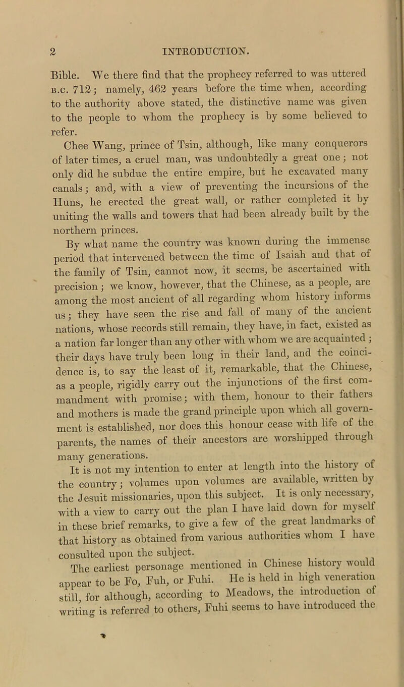 Bible. We there find that the propbeey referred to was uttered B.c. 712; namely, 462 years before the time when, according to the authority above stated, the distinctive name was given to the people to whom the prophecy is by some believed to refer. Chee Wang, prince of Tsin, although, like many conquerors of later times, a cruel man, was undoubtedly a great one; not only did he subdue the entire empire, but he excavated many canals; and, with a view of preventing the incursions of the Huns, he erected the great wall, or rather completed it by uniting the walls and towers that had been already built by the northern princes. By what name the country was known during the immense period that intervened between the time of Isaiah and that of the family of Tsin, cannot now, it seems, be ascertained with precision; we know, however, that the Chinese, as a people, are among the most ancient of all regarding whom history mforms us; they have seen the rise and fall of many of the ancient nations, whose records still remain, they have, in fact, existed as a nation far longer than any other with whom we are acquainted ; their days have truly been long in their land, and the coinci- dence is, to say the least of it, remarkable, that the Chinese, as a people, rigidly carry out the injunctions of the first com- mandment with promise; with them, honour to their fatheis and mothers is made the grand principle upon which all govern- ment is established, nor does this honour cease with life of the parents, the names of their ancestors are worshipped through many generations. It is not my intention to enter at length into the history of the country; volumes upon volumes are available, written by the Jesuit missionaries, upon this subject. It is only necessar}’-, with a view to carry out the plan I have laid down for myself in these brief remarks, to give a few of the great landmarks of that history as obtained from various authorities whom I have consulted upon the subject. The earliest personage mentioned in Chinese history would appear to be Fo, Fuh, or Fuhi. He is held in high veneration still for although, according to Meadows, the introduction of writing is referred to others, Fuhi seems to have introduced the