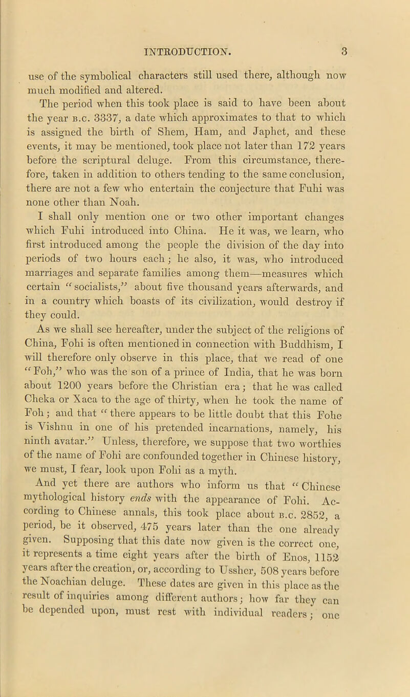 use of the symbolical characters still used there^ although now much modified and altered. The period when this took place is said to have been about the year b.c. 3337, a date which approximates to that to which is assigned the birth of Shem, Ham, and Japhet, and these events, it may be mentioned, took place not later than 172 years before the scriptural deluge. From this circumstance, there- fore, taken in addition to others tending to the same conclusion, there are not a few who entertain the conjecture that Fuhi was none other than Noah. I shall only mention one or two other important changes which Fuhi introduced into China. He it was, we learn, who first introduced among the people the division of the day into periods of two hours each; he also, it was, who introduced marriages and separate families among them—measures which certain “ socialists,^-* about five thousand years afterwards, and in a country which boasts of its civilization, would destroy if they could. As we shall see hereafter, under the subject of the religions of China, Fohi is often mentioned in connection with Buddhism, I ■will therefore only observe in this place, that we read of one ^^Foh,” who was the son of a prince of India, that he was born about 1200 years before the Christian era; that he was called Cheka or Xaca to the age of thirty, when he took the name of Foh; and that “there appears to be little doubt that this Fohe is Vishnu in one of his pretended incarnations, namely, his ninth avatar.-** Unless, therefore, we suppose that two worthies of the name of Fohi are confounded together in Chinese history, we must, I fear, look upon Fohi as a myth. And yet there are authors who inform us that “ Chinese mythological history ends with the appearance of Fohi. Ac- cording to Chinese annals, this took place about b.c. 2852, a period, be it observed, 475 years later than the one already given. Supposing that this date now given is the correct one, it represents a time eight years after the birth of Enos, 1152 years after the creation, or, according to Ussher, 508 years before the Noachian deluge. These dates are given in this place as the result of inquiries among different authors; how far they can be depended upon, must rest with individual readers; one