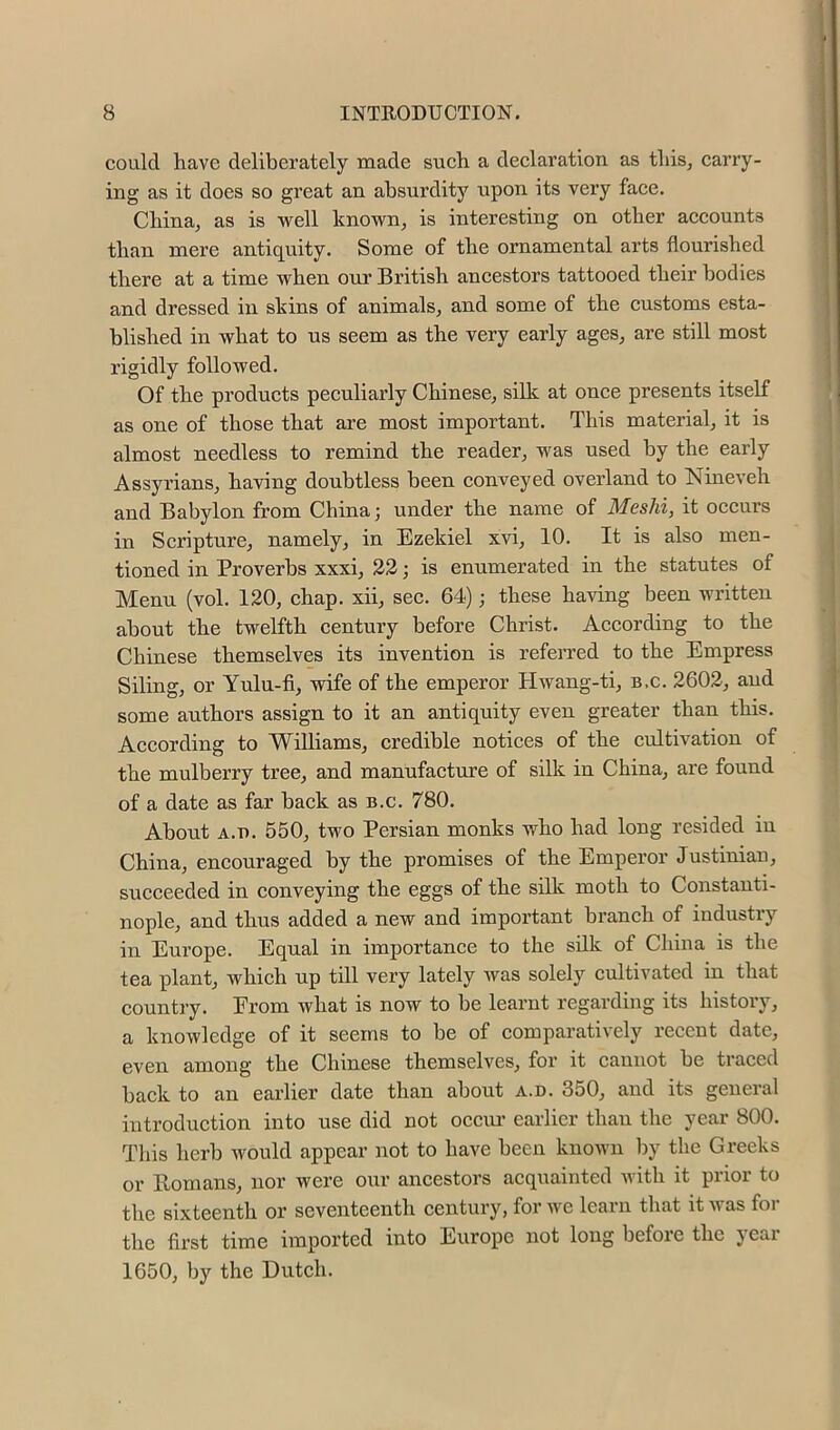 could have deliberately made such a declaration as thisj carry- ing as it does so great an absurdity upon its very face. China, as is well known, is interesting on other accounts than mere antiquity. Some of the ornamental arts flourished there at a time when our British ancestors tattooed their bodies and dressed in skins of animals, and some of the customs esta- blished in what to us seem as the very early ages, are still most rigidly followed. Of the products peculiarly Chinese, silk at once presents itself as one of those that are most important. This material, it is almost needless to remind the reader, was used by the early Assyrians, having doubtless been conveyed overland to Nineveh and Babylon from China; under the name of Meshi, it occurs in Scripture, namely, in Ezekiel xvi, 10. It is also men- tioned in Proverbs xxxi, 23; is enumerated in the statutes of Menu (vol. 120, chap, xii, sec. 64); these having been written about the twelfth century before Christ. According to the Chinese themselves its invention is referred to the Empress Siting, or Yulu-fi, wife of the emperor Hwang-ti, b.c. 2602, and some authors assign to it an antiquity even greater than this. According to Williams, credible notices of the cultivation of the mulberry tree, and manufacture of silk in China, are found of a date as far back as b.c. 780. About A.u. 550, two Persian monks who had long resided in China, encouraged by the promises of the Emperor Justinian, succeeded in conveying the eggs of the silk moth to Constanti- nople, and thus added a new and important branch of industry in Europe. Equal in importance to the silk of China is the tea plant, which up till very lately was solely cMtivated in that country. Erom what is now to be learnt regarding its historj', a knowledge of it seems to be of comparatively recent date, even among the Chinese themselves, for it cannot be traced back to an earlier date than about a.d. 350, and its general introduction into use did not occiu’ earlier than the year 800. This herb would appear not to have been known by the Greeks or Homans, nor were our ancestors acquainted with it prior to the sixteenth or seventeenth century, for Ave learn that it was for the first time imported into Europe not long before the year 1650, by the Dutch.