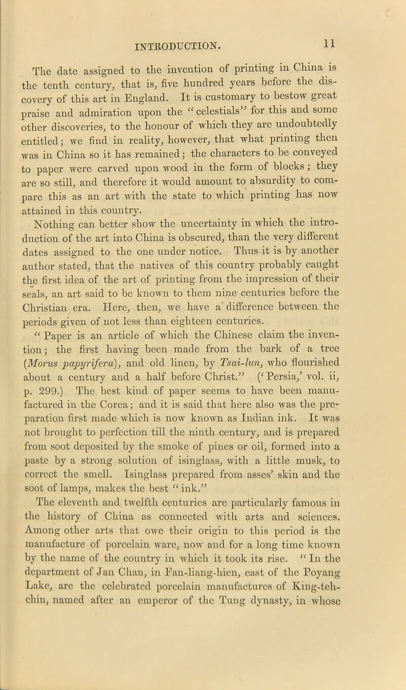 The date assigned to the invention of printing in China is the tenth eentury, that is, five hundred years before the dis- covery of this art in England. It is custonjary to bestow great praise and admiration upon the “ celestials” for this and some other discoveries, to the honour of which they are undoubtedly entitled; we find in reality, however, that what printing then was in China so it has remained; the characters to be conveyed to paper were carved upon wood in the form of blocks; they are so still, and therefore it would amount to absurdity to com- pare this as an art with the state to which printing has now attained in tliis country. Nothing can better show the uncertainty in which the intro- duction of the art into China is obscured, than the very different dates assigned to the one under notice. Thus it is by another author stated, that the natives of this country probably caught the first idea of the art of printing from the impression of their seals, an art said to be known to them nine centuries before the Christian era. Here, then, we have a* difference between the periods given of not less than eighteen centuries. “ Paper is an article of which the Chinese claim the inven- tion; the first having been made from the bark of a tree [Morus papyrifey'a), and old linen, by Tsai-lun, who flourished about a century and a half before Christ.^^ Persia,’’ vol. ii, p. 299.) The best kind of paper seems to have been manu- factured in the Corea; and it is said that here also was the pre- paration first made which is now known as Indian ink. It was not brought to perfection till the ninth century, and is prepared from soot deposited by the smoke of pines or oil, formed into a paste by a strong solution of isinglass, with a little musk, to correct the smell. Isinglass prepared from asses’ skin and the soot of lamps, makes the best “ ink.” The eleventh and twelfth centuries are particularly famous in the history of China as connected with arts and sciences. Among other arts that owe their origin to this period is the manufacture of porcelain ware, now and for a long time known by the name of the country in which it took its rise. “ In the department of Jan Chan, in Fan-liang-hien, east of the Poyang Lake, are the celebrated porcelain manufactures of King-teh- chin, named after an emperor of the Tung dynasty, in whose