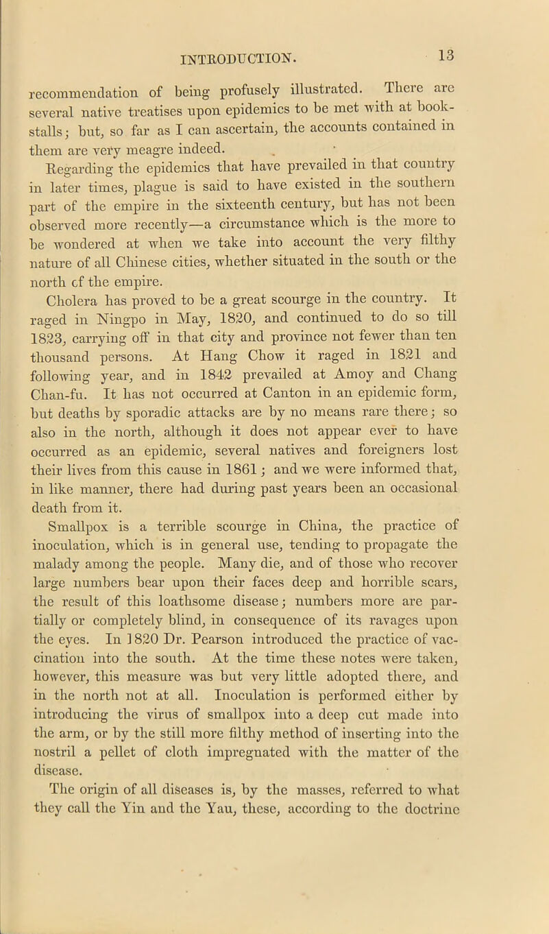 recommenclation of being profusely illustrated. There arc several native treatises upon epidemics to be met with at book- stalls; but, so far as I can ascertain, the aceounts contained in them are very meagre indeed. Regarding the epidemies that have prevailed in that eountry in later times, plague is said to have existed in the southern part of the empire in the sixteenth century, but has not been observed more recently—a circumstance which is the more to be wondered at when we take into account the very filthy nature of all Chinese cities, whether situated in the south or the north cf the empire. Cholera has proved to be a great scourge in the country. It raged in Ningpo in May, 1820, and continued to do so till 1823, carrying oflF in that city and province not fewer than ten thousand persons. At Hang Chow it raged in 1821 and following year, and in 1842 prevailed at Amoy and Chang Chan-fu. It has not occurred at Canton in an epidemic form, but deaths by sporadic attacks are by no means rare there; so also in the north, although it does not appear ever to have occurred as an epidemic, several natives and foreigners lost their lives from this cause in 1861; and we were informed that, in like manner, there had during past years been an occasional death from it. Smallpox is a terrible scourge in China, the practice of inoculation, which is in general use, tending to propagate the malady among the people. Many die, and of those who recover large numbers bear upon their faces deep and horrible scars, the result of this loathsome disease; numbers more are par- tially or completely blind, in consequence of its ravages upon the eyes. In 1820 Dr. Pearson introduced the practice of vac- cination into the south. At the time these notes were taken, however, this measure was but very little adopted there, and in the north not at all. Inoculation is performed either by introducing the virus of smallpox into a deep cut made into the arm, or by the still more filthy method of inserting into the nostril a pellet of cloth impregnated with the matter of the disease. The origin of all diseases is, by the masses, referred to wdiat they call the Yin and the Yau, these, according to the doctrine