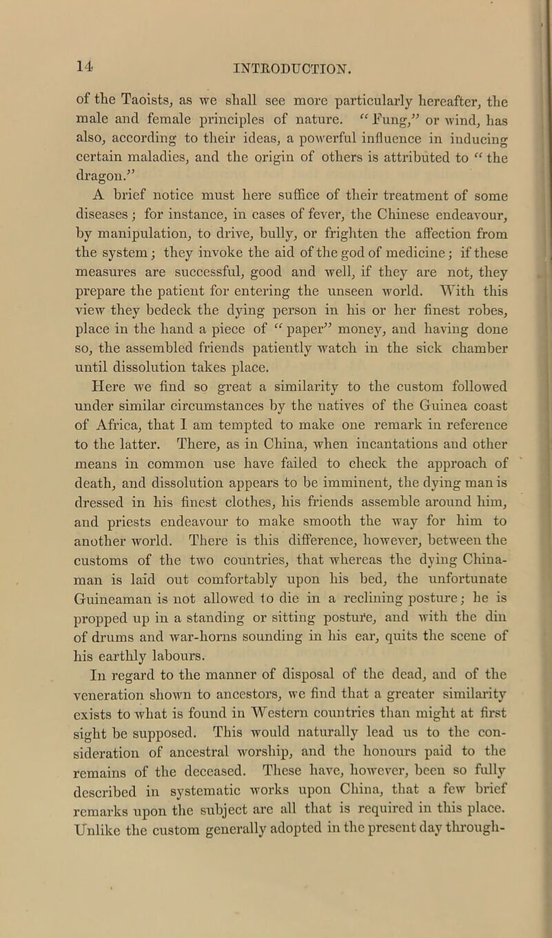 of tlie Taoists, as we shall see more particularly hereafter, the male and female principles of nature. “ Fung,” or wind, has also, according to their ideas, a powerful influence in inducing certain maladies, and the origin of others is attributed to “ the dragon.” A brief notice must here suffice of their treatment of some diseases; for instance, in cases of fever, the Chinese endeavour, by manipulation, to drive, bully, or frighten the affection from the system; they invoke the aid of the god of medicine; if these measures are successful, good and well, if they are not, they prepare the patient for entering the unseen world. With this view they bedeck the dying person in his or her finest robes, place in the hand a piece of “ paper” money, and having done so, the assembled friends patiently watch in the sick chamber until dissolution takes place. Here we find so great a similarity to the custom followed under similar circumstances by the natives of the Guinea coast of Africa, that 1 am tempted to make one remark in reference to the latter. There, as in China, when incantations and other means in common use have failed to check the approach of death, and dissolution appears to be imminent, the dying man is dressed in his finest clothes, his friends assemble around him, and priests endeavour to make smooth the way for him to another world. There is this diflferenee, however, between the customs of the two countries, that whereas the dying China- man is laid out comfortably upon his bed, the unfortunate Guineaman is not allowed to die in a reclining posture; he is propped up in a standing or sitting postui'e, and with the din of drums and war-horns sounding in his ear, quits the scene of his eartlily labours. In regard to the manner of disposal of the dead, and of the veneration shown to ancestors, we find that a greater similarity exists to what is found in Western coimtries than might at first sight be supposed. This would naturally lead ns to the con- sideration of ancestral worship, and the honours paid to the remains of the deceased. These have, however, been so fully described in systematic works upon China, that a few brief remarks upon the subject are all that is required in this place. Unlike the custom generally adopted in the present day tlu’ough-